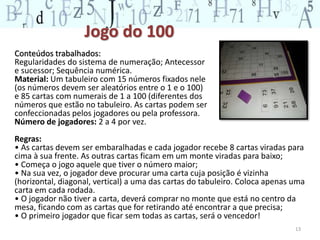 Jogo do 100 
Conteúdos trabalhados: 
Regularidades do sistema de numeração; Antecessor 
e sucessor; Sequência numérica. 
Material: Um tabuleiro com 15 números fixados nele 
(os números devem ser aleatórios entre o 1 e o 100) 
e 85 cartas com numerais de 1 a 100 (diferentes dos 
números que estão no tabuleiro. As cartas podem ser 
confeccionadas pelos jogadores ou pela professora. 
Número de jogadores: 2 a 4 por vez. 
Regras: 
• As cartas devem ser embaralhadas e cada jogador recebe 8 cartas viradas para 
cima à sua frente. As outras cartas ficam em um monte viradas para baixo; 
• Começa o jogo aquele que tiver o número maior; 
• Na sua vez, o jogador deve procurar uma carta cuja posição é vizinha 
(horizontal, diagonal, vertical) a uma das cartas do tabuleiro. Coloca apenas uma 
carta em cada rodada. 
• O jogador não tiver a carta, deverá comprar no monte que está no centro da 
mesa, ficando com as cartas que for retirando até encontrar a que precisa; 
• O primeiro jogador que ficar sem todas as cartas, será o vencedor! 
13 
 