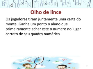 Olho de lince 
Os jogadores tiram juntamente uma carta do 
monte. Ganha um ponto o aluno que 
primeiramente achar este o numero no lugar 
correto de seu quadro numérico 
14 
 