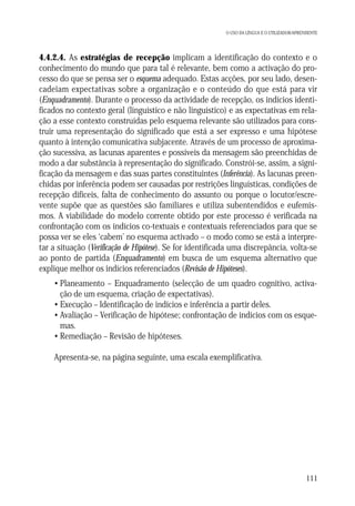 O USO DA LÍNGUA E O UTILIZADOR/APRENDENTE

4.4.2.4. As estratégias de recepção implicam a identificação do contexto e o
conhecimento do mundo que para tal é relevante, bem como a activação do processo do que se pensa ser o esquema adequado. Estas acções, por seu lado, desencadeiam expectativas sobre a organização e o conteúdo do que está para vir
(Enquadramento). Durante o processo da actividade de recepção, os indícios identificados no contexto geral (linguístico e não linguístico) e as expectativas em relação a esse contexto construídas pelo esquema relevante são utilizados para construir uma representação do significado que está a ser expresso e uma hipótese
quanto à intenção comunicativa subjacente. Através de um processo de aproximação sucessiva, as lacunas aparentes e possíveis da mensagem são preenchidas de
modo a dar substância à representação do significado. Constrói-se, assim, a significação da mensagem e das suas partes constituintes (Inferência). As lacunas preenchidas por inferência podem ser causadas por restrições linguísticas, condições de
recepção difíceis, falta de conhecimento do assunto ou porque o locutor/escrevente supõe que as questões são familiares e utiliza subentendidos e eufemismos. A viabilidade do modelo corrente obtido por este processo é verificada na
confrontação com os indícios co-textuais e contextuais referenciados para que se
possa ver se eles ‘cabem’ no esquema activado – o modo como se está a interpretar a situação (Verificação de Hipótese). Se for identificada uma discrepância, volta-se
ao ponto de partida (Enquadramento) em busca de um esquema alternativo que
explique melhor os indícios referenciados (Revisão de Hipóteses).
• Planeamento – Enquadramento (selecção de um quadro cognitivo, activação de um esquema, criação de expectativas).
• Execução – Identificação de indícios e inferência a partir deles.
• Avaliação – Verificação de hipótese; confrontação de indícios com os esquemas.
• Remediação – Revisão de hipóteses.
Apresenta-se, na página seguinte, uma escala exemplificativa.

111

 
