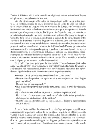 Comum de Referência não é nem formular os objectivos que os utilizadores devem
atingir, nem os métodos que devem usar.
Isto não significa que o Conselho da Europa fique indiferente a estas questões. Na verdade, colegas de países-membros, que ao longo de anos têm colaborado nos projectos de Línguas Vivas do Conselho da Europa, têm levado a cabo
muita reflexão e muito trabalho na definição de princípios e na prática na área do
ensino, aprendizagem e avaliação das línguas. No Capítulo 1 encontrar-se-ão os
princípios fundamentais e as suas consequências práticas. Constatar-se-ão que o
Conselho tem como preocupação melhorar a qualidade da comunicação entre
europeus de diferentes contextos linguísticos e culturais, uma vez que a comunicação conduz a uma maior mobilidade e a um maior intercâmbio, favorece a compreensão recíproca e reforça a colaboração. O Conselho da Europa apoia também
métodos de ensino e de aprendizagem que ajudem os jovens e também os aprendentes mais velhos a construírem as atitudes, os saberes e as capacidades necessárias para se tornarem mais independentes na reflexão e na acção e mais responsáveis e cooperantes nas suas relações com os outros. Neste sentido, o trabalho
contribui para promover uma cidadania democrática.
De acordo com estes princípios fundamentais, o Conselho encorajará todas
as pessoas implicadas na organização da aprendizagem das línguas a basearem o
seu trabalho nas necessidades, motivações, características e recursos dos aprendentes, significando isto ser capaz de responder a questões como:
• O que é que os aprendentes precisam de fazer com a língua?
• O que é que eles precisam de aprender para serem capazes de usar a língua
para esses fins?
• O que é que os leva a aprender?
• Que espécie de pessoas são (idade, sexo, meio social e nível de educação,
etc.)?
• Que saberes, capacidades e experiência possuem os professores?
• Que acesso têm a manuais, obras de referência (dicionários, gramáticas,
etc.), suportes audiovisuais e informáticos?
• Quanto tempo podem (querem ou são capazes de) dedicar à aprendizagem
de uma língua?
A partir desta análise da situação de ensino/aprendizagem, considera-se
extremamente importante definir de forma clara e explícita os objectivos mais
válidos e mais realistas em função das necessidades dos aprendentes, do ponto
de vista das suas características e dos seus recursos. Numerosos são os implicados na organização da aprendizagem das línguas: professores e aprendentes na
sala de aula e, ainda, autoridades educativas, examinadores, autores e editores de
12

 
