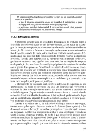O USO DA LÍNGUA E O UTILIZADOR/APRENDENTE

Os utilizadores do Quadro podem querer considerar e, sempre que seja apropriado, explicitar
em relação ao aprendente:
– os tipos de interacção comunicativa em que terá necessidade de participar/com os quais
estará preparado para participar/em que lhe será exigido que participe;
– os papéis que o aprendente terá necessidade de representar/com os quais estará preparado
para representar/lhe será exigido que represente para interagir.

4.4.3.5. Estratégias de interacção

A interacção abrange tanto as actividades de recepção e de produção como a
actividade única de construção de um discurso comum. Assim, todas as estratégias de recepção e de produção acima mencionadas estão também envolvidas na
interacção. No entanto, o facto de a interacção oral envolver a construção colectiva de sentido, através do estabelecimento de um contexto mental comum, definindo aquilo que pode ser dado como conhecido, tentando resolver a origem dos
locutores, fazendo uma aproximação ou mantendo uma distância confortável,
geralmente em tempo real, significa que, para além das estratégias de recepção
ou de produção, há uma classe de estratégias próprias da interacção relacionadas
com a gestão deste processo. Para além disso, o facto de a interacção ser principalmente em presença tem tendência a provocar uma maior redundância, tanto
nos aspectos textuais através dos elementos linguísticos como nos aspectos paralinguísticos através dos indícios contextuais, podendo todos eles ser mais ou
menos elaborados, mais ou menos explícitos, na medida em que o controlo constante exercido pelos participantes o justifique.
O planeamento da interacção oral envolve a activação de esquemas ou um
‘praxeograma’ ou modo de execução (ou seja, um diagrama que representa a
estrutura de uma interacção comunicativa) das trocas possíveis e prováveis na
actividade seguinte (Enquadramento) e a consideração da distância comunicativa de
outros interlocutores (identificação das lacunas de informação e de opinião; estimativa do que
pode ser considerado como adquirido) de modo a efectuar escolhas e a preparar possíveis mudanças nessas trocas orais (planeamento das trocas verbais).
Durante a actividade em si, os utilizadores da língua adoptam estratégias,
como tomar a palavra para obterem a iniciativa do discurso (tomar a palavra), a fim
de consolidarem a colaboração na tarefa e prosseguirem com a discussão (cooperação interpessoal), facilitarem a compreensão mútua e uma abordagem centrada na
tarefa a realizar (cooperação de ideias), de modo a que eles próprios possam pedir
ajuda na formulação de alguma coisa (pedir ajuda). A avaliação, como o planeamento, tem lugar a um nível comunicativo: julga a coerência entre os esquemas
que se pensava aplicar e aquilo que realmente acontece (controlar: esquemas, modo de
125

 