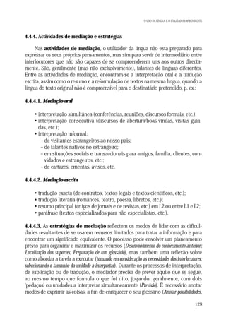 O USO DA LÍNGUA E O UTILIZADOR/APRENDENTE

4.4.4. Actividades de mediação e estratégias

Nas actividades de mediação, o utilizador da língua não está preparado para
expressar os seus próprios pensamentos, mas sim para servir de intermediário entre
interlocutores que não são capazes de se compreenderem uns aos outros directamente. São, geralmente (mas não exclusivamente), falantes de línguas diferentes.
Entre as actividades de mediação, encontram-se a interpretação oral e a tradução
escrita, assim como o resumo e a reformulação de textos na mesma língua, quando a
língua do texto original não é compreensível para o destinatário pretendido, p. ex.:
4.4.4.1. Mediação oral
• interpretação simultânea (conferências, reuniões, discursos formais, etc.);
• interpretação consecutiva (discursos de abertura/boas-vindas, visitas guiadas, etc.);
• interpretação informal:
– de visitantes estrangeiros ao nosso país;
– de falantes nativos no estrangeiro;
– em situações sociais e transaccionais para amigos, família, clientes, convidados e estrangeiros, etc.;
– de cartazes, ementas, avisos, etc.
4.4.4.2. Mediação escrita
• tradução exacta (de contratos, textos legais e textos científicos, etc.);
• tradução literária (romances, teatro, poesia, libretos, etc.);
• resumo principal (artigos de jornais e de revistas, etc.) em L2 ou entre L1 e L2;
• paráfrase (textos especializados para não especialistas, etc.).
4.4.4.3. As estratégias de mediação reflectem os modos de lidar com as dificuldades resultantes de se usarem recursos limitados para tratar a informação e para
encontrar um significado equivalente. O processo pode envolver um planeamento
prévio para organizar e maximizar os recursos (Desenvolvimento do conhecimento anterior;
Localização dos suportes; Preparação de um glossário), mas também uma reflexão sobre
como abordar a tarefa a executar (tomando em consideração as necessidades dos interlocutores;
seleccionando o tamanho da unidade a interpretar). Durante os processos de interpretação,
de explicação ou de tradução, o mediador precisa de prever aquilo que se segue,
ao mesmo tempo que formula o que foi dito, jogando, geralmente, com dois
‘pedaços’ ou unidades a interpretar simultaneamente (Previsão). É necessário anotar
modos de exprimir as coisas, a fim de enriquecer o seu glossário (Anotar possibilidades,
129

 