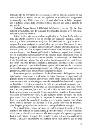 manuais, etc. Se estiverem de acordo nos objectivos, podem, cada um na sua
área, trabalhar no mesmo sentido, para ajudarem os aprendentes a atingir esses
mesmos objectivos. Estão, ainda, em posição de clarificar e explicitar os objectivos e métodos usados para benefício de todos aqueles que usam o produto do
seu trabalho.
O Quadro Europeu Comum de Referência foi elaborado com este objectivo. Para
cumprir a sua função, tem de satisfazer determinados critérios. Deve ser exaustivo, transparente e coerente.
Estes critérios são apresentados e explicados no Capítulo 1. Considera-se
mais importante esclarecer o que se entende por ‘exaustivo’. Significa, simplesmente, que deverá encontrar-se no Quadro de Referência tudo o que for necessário para descrever os objectivos, os métodos e os produtos. O esquema de parâmetros, categorias e exemplos, apresentado no Capítulo 2 (de forma resumida no
texto do quadro inicial) e mais pormenorizadamente nos Capítulos 4 e 5, pretende
dar uma imagem clara das competências (conhecimentos, capacidades, atitudes)
que os utilizadores da língua constroem no decurso da sua experiência de uso da
língua e que lhes permite responder aos desafios da comunicação para lá de fronteiras linguísticas e culturais (ou seja, realizar tarefas comunicativas e actividades
nos vários contextos da vida social com as condições e as limitações que lhes são
próprias). Os níveis comuns de referência, apresentados no Capítulo 3, permitem
acompanhar os progressos dos aprendentes à medida que estes constroem a sua
proficiência, através dos parâmetros do esquema descritivo.
Baseado no pressuposto de que a finalidade do ensino da língua é tornar os
aprendentes competentes e proficientes na língua em causa, o esquema deverá
permitir definir e descrever os objectivos de forma clara e exaustiva. Poderá achar-se o esquema referido situado para além das necessidades do utilizador. A partir
do Capítulo 4, encontrar-se-á no fim de cada secção séries de perguntas que o
convidam a reflectir sobre a relevância da secção relativamente aos seus objectivos e às suas preocupações e, em caso afirmativo, de que forma é relevante.
Poder-se-á achar que a secção não é importante, talvez em virtude de não ser adequada aos aprendentes em causa, ou que, apesar de ser útil para eles, não é uma
prioridade, dadas as limitações de tempo ou de recursos. Se for esse o caso,
ignore-se a secção. Se, no entanto, se achar que é relevante (vendo-a em contexto,
talvez chame a atenção), os Capítulos 4 e 5 do Quadro fornecerão as denominações dos principais parâmetros e categorias, acompanhadas de exemplos.
Nem as categorias nem os exemplos pretendem ser exaustivos. Se se desejar
descrever um domínio de especialidade, poderá necessitar-se de subcategorizar
ainda mais a classificação apresentada. Os exemplos são apenas sugestões.
Poderá querer manter-se alguns dos exemplos, rejeitar outros e acrescentar ainda
outros. O utilizador deverá sentir-se à vontade para o fazer, uma vez que lhe cabe
13

 