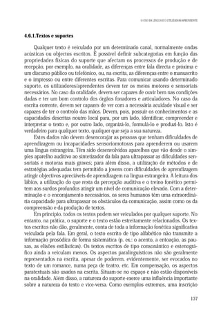 O USO DA LÍNGUA E O UTILIZADOR/APRENDENTE

4.6.1.Textos e suportes

Qualquer texto é veiculado por um determinado canal, normalmente ondas
acústicas ou objectos escritos. É possível definir subcategorias em função das
propriedades físicas do suporte que afectam os processos de produção e de
recepção, por exemplo, na oralidade, as diferenças entre fala directa e próxima e
um discurso público ou telefónico, ou, na escrita, as diferenças entre o manuscrito
e o impresso ou entre diferentes escritas. Para comunicar usando determinado
suporte, os utilizadores/aprendentes devem ter os meios motores e sensoriais
necessários. No caso da oralidade, devem ser capazes de ouvir bem nas condições
dadas e ter um bom controlo dos órgãos fonadores e articuladores. No caso da
escrita corrente, devem ser capazes de ver com a necessária acuidade visual e ser
capazes de ter o controlo das mãos. Devem, pois, possuir os conhecimentos e as
capacidades descritas noutro local para, por um lado, identificar, compreender e
interpretar o texto e, por outro lado, organizá-lo, formulá-lo e produzi-lo. Isto é
verdadeiro para qualquer texto, qualquer que seja a sua natureza.
Estes dados não devem desencorajar as pessoas que tenham dificuldades de
aprendizagem ou incapacidades sensoriomotoras para aprenderem ou usarem
uma língua estrangeira. Têm sido desenvolvidos aparelhos que vão desde o simples aparelho auditivo ao sintetizador da fala para ultrapassar as dificuldades sensoriais e motoras mais graves; para além disso, a utilização de métodos e de
estratégias adequadas tem permitido a jovens com dificuldades de aprendizagem
atingir objectivos apreciáveis de aprendizagem na língua estrangeira. A leitura dos
lábios, a utilização do que resta da percepção auditiva e o treino fonético permitem aos surdos profundos atingir um nível de comunicação elevado. Com a determinação e o encorajamento necessários, os seres humanos têm uma extraordinária capacidade para ultrapassar os obstáculos da comunicação, assim como os da
compreensão e da produção de textos.
Em princípio, todos os textos podem ser veiculados por qualquer suporte. No
entanto, na prática, o suporte e o texto estão estreitamente relacionados. Os textos escritos não dão, geralmente, conta de toda a informação fonética significativa
veiculada pela fala. Em geral, o texto escrito de tipo alfabético não transmite a
informação prosódica de forma sistemática (p. ex.: o acento, a entoação, as pausas, as elisões estilísticas). Os textos escritos de tipo consonântico e estenográfico ainda a veiculam menos. Os aspectos paralinguísticos não são geralmente
representados na escrita, apesar de poderem, evidentemente, ser evocados no
texto de um romance, numa peça de teatro, etc. Em compensação, os aspectos
paratextuais são usados na escrita. Situam-se no espaço e não estão disponíveis
na oralidade. Além disso, a natureza do suporte exerce uma influência importante
sobre a natureza do texto e vice-versa. Como exemplos extremos, uma inscrição
137

 