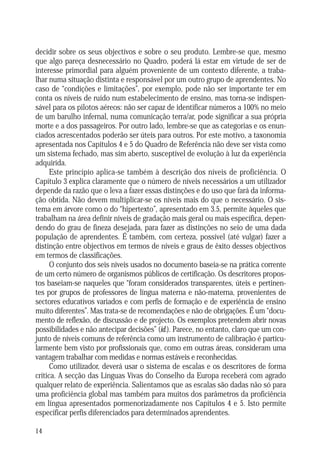 decidir sobre os seus objectivos e sobre o seu produto. Lembre-se que, mesmo
que algo pareça desnecessário no Quadro, poderá lá estar em virtude de ser de
interesse primordial para alguém proveniente de um contexto diferente, a trabalhar numa situação distinta e responsável por um outro grupo de aprendentes. No
caso de “condições e limitações”, por exemplo, pode não ser importante ter em
conta os níveis de ruído num estabelecimento de ensino, mas torna-se indispensável para os pilotos aéreos: não ser capaz de identificar números a 100% no meio
de um barulho infernal, numa comunicação terra/ar, pode significar a sua própria
morte e a dos passageiros. Por outro lado, lembre-se que as categorias e os enunciados acrescentados poderão ser úteis para outros. Por este motivo, a taxonomia
apresentada nos Capítulos 4 e 5 do Quadro de Referência não deve ser vista como
um sistema fechado, mas sim aberto, susceptível de evolução à luz da experiência
adquirida.
Este princípio aplica-se também à descrição dos níveis de proficiência. O
Capítulo 3 explica claramente que o número de níveis necessários a um utilizador
depende da razão que o leva a fazer essas distinções e do uso que fará da informação obtida. Não devem multiplicar-se os níveis mais do que o necessário. O sistema em árvore como o do “hipertexto”, apresentado em 3.5, permite àqueles que
trabalham na área definir níveis de gradação mais geral ou mais específica, dependendo do grau de fineza desejada, para fazer as distinções no seio de uma dada
população de aprendentes. É também, com certeza, possível (até vulgar) fazer a
distinção entre objectivos em termos de níveis e graus de êxito desses objectivos
em termos de classificações.
O conjunto dos seis níveis usados no documento baseia-se na prática corrente
de um certo número de organismos públicos de certificação. Os descritores propostos baseiam-se naqueles que “foram considerados transparentes, úteis e pertinentes por grupos de professores de língua materna e não-materna, provenientes de
sectores educativos variados e com perfis de formação e de experiência de ensino
muito diferentes”. Mas trata-se de recomendações e não de obrigações. É um “documento de reflexão, de discussão e de projecto. Os exemplos pretendem abrir novas
possibilidades e não antecipar decisões” (id.). Parece, no entanto, claro que um conjunto de níveis comuns de referência como um instrumento de calibração é particularmente bem visto por profissionais que, como em outras áreas, consideram uma
vantagem trabalhar com medidas e normas estáveis e reconhecidas.
Como utilizador, deverá usar o sistema de escalas e os descritores de forma
crítica. A secção das Línguas Vivas do Conselho da Europa receberá com agrado
qualquer relato de experiência. Salientamos que as escalas são dadas não só para
uma proficiência global mas também para muitos dos parâmetros da proficiência
em língua apresentados pormenorizadamente nos Capítulos 4 e 5. Isto permite
especificar perfis diferenciados para determinados aprendentes.
14

 