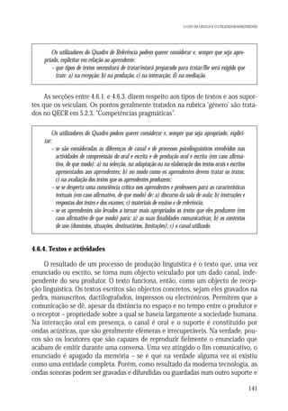 O USO DA LÍNGUA E O UTILIZADOR/APRENDENTE

Os utilizadores do Quadro de Referência podem querer considerar e, sempre que seja apropriado, explicitar em relação ao aprendente:
– que tipos de textos necessitará de tratar/estará preparado para tratar/lhe será exigido que
trate: a) na recepção; b) na produção; c) na interacção; d) na mediação.

As secções entre 4.6.1. e 4.6.3. dizem respeito aos tipos de textos e aos suportes que os veiculam. Os pontos geralmente tratados na rubrica ‘género’ são tratados no QECR em 5.2.3. “Competências pragmáticas”.
Os utilizadores do Quadro podem querer considerar e, sempre que seja apropriado, explicitar:
– se são consideradas as diferenças de canal e de processos psicolinguísticos envolvidos nas
actividades de compreensão do oral e escrita e de produção oral e escrita (em caso afirmativo, de que modo): a) na selecção, na adaptação ou na elaboração dos textos orais e escritos
apresentados aos aprendentes; b) no modo como os aprendentes devem tratar os textos;
c) na avaliação dos textos que os aprendentes produzem;
– se se desperta uma consciência crítica nos aprendentes e professores para as características
textuais (em caso afirmativo, de que modo) de: a) discurso da sala de aula; b) instruções e
respostas dos testes e dos exames; c) materiais de ensino e de referência;
– se os aprendentes são levados a tornar mais apropriados os textos que eles produzem (em
caso afirmativo de que modo) para: a) as suas finalidades comunicativas; b) os contextos
de uso (domínios, situações, destinatários, limitações); c) o canal utilizado.

4.6.4. Textos e actividades

O resultado de um processo de produção linguística é o texto que, uma vez
enunciado ou escrito, se torna num objecto veiculado por um dado canal, independente do seu produtor. O texto funciona, então, como um objecto de recepção linguística. Os textos escritos são objectos concretos, sejam eles gravados na
pedra, manuscritos, dactilografados, impressos ou electrónicos. Permitem que a
comunicação se dê, apesar da distância no espaço e no tempo entre o produtor e
o receptor – propriedade sobre a qual se baseia largamente a sociedade humana.
Na interacção oral em presença, o canal é oral e o suporte é constituído por
ondas acústicas, que são geralmente efémeras e irrecuperáveis. Na verdade, poucos são os locutores que são capazes de reproduzir fielmente o enunciado que
acabam de emitir durante uma conversa. Uma vez atingido o fim comunicativo, o
enunciado é apagado da memória – se é que na verdade alguma vez aí existiu
como uma entidade completa. Porém, como resultado da moderna tecnologia, as
ondas sonoras podem ser gravadas e difundidas ou guardadas num outro suporte e
141

 