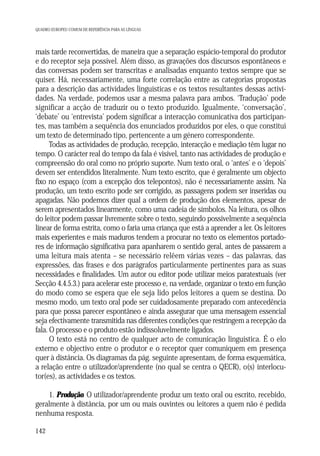 QUADRO EUROPEU COMUM DE REFERÊNCIA PARA AS LÍNGUAS

mais tarde reconvertidas, de maneira que a separação espácio-temporal do produtor
e do receptor seja possível. Além disso, as gravações dos discursos espontâneos e
das conversas podem ser transcritas e analisadas enquanto textos sempre que se
quiser. Há, necessariamente, uma forte correlação entre as categorias propostas
para a descrição das actividades linguísticas e os textos resultantes dessas actividades. Na verdade, podemos usar a mesma palavra para ambos. ‘Tradução’ pode
significar a acção de traduzir ou o texto produzido. Igualmente, ‘conversação’,
‘debate’ ou ‘entrevista’ podem significar a interacção comunicativa dos participantes, mas também a sequência dos enunciados produzidos por eles, o que constitui
um texto de determinado tipo, pertencente a um género correspondente.
Todas as actividades de produção, recepção, interacção e mediação têm lugar no
tempo. O carácter real do tempo da fala é visível, tanto nas actividades de produção e
compreensão do oral como no próprio suporte. Num texto oral, o ‘antes’ e o ‘depois’
devem ser entendidos literalmente. Num texto escrito, que é geralmente um objecto
fixo no espaço (com a excepção dos telepontos), não é necessariamente assim. Na
produção, um texto escrito pode ser corrigido, as passagens podem ser inseridas ou
apagadas. Não podemos dizer qual a ordem de produção dos elementos, apesar de
serem apresentados linearmente, como uma cadeia de símbolos. Na leitura, os olhos
do leitor podem passar livremente sobre o texto, seguindo possivelmente a sequência
linear de forma estrita, como o faria uma criança que está a aprender a ler. Os leitores
mais experientes e mais maduros tendem a procurar no texto os elementos portadores de informação significativa para apanharem o sentido geral, antes de passarem a
uma leitura mais atenta – se necessário relêem várias vezes – das palavras, das
expressões, das frases e dos parágrafos particularmente pertinentes para as suas
necessidades e finalidades. Um autor ou editor pode utilizar meios paratextuais (ver
Secção 4.4.5.3.) para acelerar este processo e, na verdade, organizar o texto em função
do modo como se espera que ele seja lido pelos leitores a quem se destina. Do
mesmo modo, um texto oral pode ser cuidadosamente preparado com antecedência
para que possa parecer espontâneo e ainda assegurar que uma mensagem essencial
seja efectivamente transmitida nas diferentes condições que restringem a recepção da
fala. O processo e o produto estão indissoluvelmente ligados.
O texto está no centro de qualquer acto de comunicação linguística. É o elo
externo e objectivo entre o produtor e o receptor quer comuniquem em presença
quer à distância. Os diagramas da pág. seguinte apresentam, de forma esquemática,
a relação entre o utilizador/aprendente (no qual se centra o QECR), o(s) interlocutor(es), as actividades e os textos.
1. Produção. O utilizador/aprendente produz um texto oral ou escrito, recebido,
geralmente à distância, por um ou mais ouvintes ou leitores a quem não é pedida
nenhuma resposta.
142

 