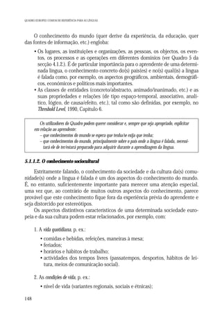 QUADRO EUROPEU COMUM DE REFERÊNCIA PARA AS LÍNGUAS

O conhecimento do mundo (quer derive da experiência, da educação, quer
das fontes de informação, etc.) engloba:
• Os lugares, as instituições e organizações, as pessoas, os objectos, os eventos, os processos e as operações em diferentes domínios (ver Quadro 5 da
secção 4.1.2.). É de particular importância para o aprendente de uma determinada língua, o conhecimento concreto do(s) país(es) e no(s) qual(is) a língua
é falada como, por exemplo, os aspectos geográficos, ambientais, demográficos, económicos e políticos mais importantes.
• As classes de entidades (concreto/abstracto, animado/inanimado, etc.) e as
suas propriedades e relações (de tipo espaço-temporal, associativo, analítico, lógico, de causa/efeito, etc.), tal como são definidas, por exemplo, no
Threshold Level, 1990, Capítulo 6.
Os utilizadores do Quadro podem querer considerar e, sempre que seja apropriado, explicitar
em relação ao aprendente:
– que conhecimentos do mundo se espera que tenha/se exija que tenha;
– que conhecimentos do mundo, principalmente sobre o país onde a língua é falada, necessitará ele de ter/estará preparado para adquirir durante a aprendizagem da língua.

5.1.1.2. O conhecimento sociocultural

Estritamente falando, o conhecimento da sociedade e da cultura da(s) comunidade(s) onde a língua é falada é um dos aspectos do conhecimento do mundo.
É, no entanto, suficientemente importante para merecer uma atenção especial,
uma vez que, ao contrário de muitos outros aspectos do conhecimento, parece
provável que este conhecimento fique fora da experiência prévia do aprendente e
seja distorcido por estereótipos.
Os aspectos distintivos característicos de uma determinada sociedade europeia e da sua cultura podem estar relacionados, por exemplo, com:
1. A vida quotidiana, p. ex.:
• comidas e bebidas, refeições, maneiras à mesa;
• feriados;
• horários e hábitos de trabalho;
• actividades dos tempos livres (passatempos, desportos, hábitos de leitura, meios de comunicação social).
2. As condições de vida, p. ex.:
• nível de vida (variantes regionais, sociais e étnicas);
148

 