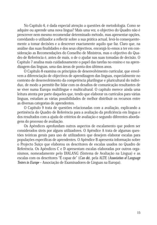 No Capítulo 6, é dada especial atenção a questões de metodologia. Como se
adquire ou aprende uma nova língua? Mais uma vez, o objectivo do Quadro não é
prescrever nem mesmo recomendar determinado método, mas apresentar opções,
convidando o utilizador a reflectir sobre a sua prática actual, levá-lo consequentemente a tomar decisões e a descrever exactamente aquilo que faz. Claro que, na
análise das suas finalidades e dos seus objectivos, encorajá-lo-emos a ter em consideração as Recomendações do Conselho de Ministros, mas o objectivo do Quadro de Referência é, antes de mais, o de o ajudar nas suas tomadas de decisão. O
Capítulo 7 analisa mais cuidadosamente o papel das tarefas no ensino e na aprendizagem das línguas, uma das áreas de ponta dos últimos anos.
O Capítulo 8 examina os princípios de desenvolvimento curricular, que envolvem a diferenciação de objectivos de aprendizagem das línguas, especialmente no
contexto de desenvolvimento da competência plurilingue e pluricultural do indivíduo, de modo a permitir-lhe lidar com os desafios de comunicação resultantes de
se viver numa Europa multilingue e multicultural. O capítulo merece ainda uma
leitura atenta por parte daqueles que, tendo que elaborar os currículos para várias
línguas, estudam as várias possibilidades de melhor distribuir os recursos entre
as diversas categorias de aprendentes.
O Capítulo 9 trata de questões relacionadas com a avaliação, explicando a
pertinência do Quadro de Referência para a avaliação da proficiência em língua e
dos resultados com a ajuda de critérios de avaliação e segundo diferentes abordagens do processo de avaliação.
Os Apêndices aprofundam outros aspectos de escalamento que podem ser
considerados úteis por alguns utilizadores. O Apêndice A trata de algumas questões teóricas gerais para uso de utilizadores que desejem elaborar escalas para
populações específicas de aprendentes. O Apêndice B apresenta informação sobre
o Projecto Suíço que elaborou os descritores de escalas usados no Quadro de
Referência. Os Apêndices C e D apresentam escalas elaboradas por outros organismos, nomeadamente pelo DIALANG (Sistema de Avaliação na Língua) e as
escalas com os descritores “É capaz de” (Can do), pela ALTE (Association of Language
Testers in Europe – Associação de Examinadores de Línguas na Europa).

15

 
