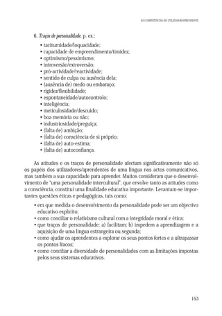 AS COMPETÊNCIAS DO UTILIZADOR/APRENDENTE

6. Traços de personalidade, p. ex.:
• taciturnidade/loquacidade;
• capacidade de empreendimento/timidez;
• optimismo/pessimismo;
• introversão/extroversão;
• pró-actividade/reactividade;
• sentido de culpa ou ausência dela;
• (ausência de) medo ou embaraço;
• rigidez/flexibilidade;
• espontaneidade/autocontrolo;
• inteligência;
• meticulosidade/descuido;
• boa memória ou não;
• industriosidade/preguiça;
• (falta de) ambição;
• (falta de) consciência de si próprio;
• (falta de) auto-estima;
• (falta de) autoconfiança.
As atitudes e os traços de personalidade afectam significativamente não só
os papéis dos utilizadores/aprendentes de uma língua nos actos comunicativos,
mas também a sua capacidade para aprender. Muitos consideram que o desenvolvimento de “uma personalidade intercultural”, que envolve tanto as atitudes como
a consciência, constitui uma finalidade educativa importante. Levantam-se importantes questões éticas e pedagógicas, tais como:
• em que medida o desenvolvimento da personalidade pode ser um objectivo
educativo explícito;
• como conciliar o relativismo cultural com a integridade moral e ética;
• que traços de personalidade: a) facilitam; b) impedem a aprendizagem e a
aquisição de uma língua estrangeira ou segunda;
• como ajudar os aprendentes a explorar os seus pontos fortes e a ultrapassar
os pontos fracos;
• como conciliar a diversidade de personalidades com as limitações impostas
pelos seus sistemas educativos.

153

 