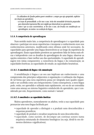 QUADRO EUROPEU COMUM DE REFERÊNCIA PARA AS LÍNGUAS

Os utilizadores do Quadro podem querer considerar e, sempre que seja apropriado, explicitar
em relação aos aprendentes:
– os traços de personalidade, se for esse o caso, terão eles necessidade de/estarão preparados
para desenvolver/apresentar/lhes será exigido que desenvolvam ou apresentem;
– como é que as suas características, se for esse o caso, são levadas em consideração na
aprendizagem, no ensino e na avaliação da língua.

5.1.4. A competência de aprendizagem

Num sentido muito lato, a competência de aprendizagem é a capacidade para
observar e participar em novas experiências e incorporar o conhecimento novo nos
conhecimentos anteriores, modificando estes últimos onde for necessário. As
capacidades para aprender uma língua desenvolvem-se ao longo da experiência da
aprendizagem. Essas capacidades permitem ao aprendente lidar de forma mais eficaz e independente com os desafios da aprendizagem de uma língua, observar as
opções existentes e fazer melhor uso das oportunidades. A capacidade de aprendizagem tem várias componentes: a consciência da língua e da comunicação; as
capacidades fonéticas; as capacidades de estudo; as capacidades heurísticas.
5.1.4.1. A consciência da língua e da comunicação

A sensibilização à língua e ao seu uso implicam um conhecimento e uma
compreensão dos princípios subjacentes à organização e à utilização das línguas,
de tal forma que uma nova experiência possa ser integrada num quadro organizado e ser acolhida como um enriquecimento. Como consequência, a nova língua
pode, então, ser aprendida e utilizada mais rapidamente, em vez de ser entendida
como uma ameaça ao sistema linguístico estabelecido do aprendente, que é considerado por este, frequentemente, como normal e ‘natural’.
5.1.4.2. A consciência e as capacidades fonéticas

Muitos aprendentes, nomeadamente os adultos, verão a sua capacidade para
pronunciar uma nova língua facilitada por:
• capacidade de aprender a distinguir e a produzir sons desconhecidos e
esquemas prosódicos;
• capacidade de produzir e encadear sequências de sons desconhecidos;
• capacidade, como ouvinte, de decompor um contínuo sonoro numa
sequência estruturada de elementos fonológicos (ou seja, dividi-lo em elementos distintos e significativos);
154

 