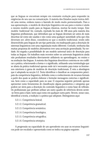AS COMPETÊNCIAS DO UTILIZADOR/APRENDENTE

que as línguas se encontram sempre em constante evolução para responder às
exigências do seu uso na comunicação. A maioria dos Estados-nação tentou definir uma norma, embora nunca o fazendo de modo muito pormenorizado. Para a
sua apresentação, o modelo de descrição linguística em uso para o ensino é ainda
o mesmo modelo usado para as línguas clássicas, mortas há muito tempo. Este
modelo ‘tradicional’ foi, contudo, rejeitado há mais de 100 anos pela maioria dos
linguistas profissionais, que defendiam que as línguas deveriam ser antes de mais
descritas tal como são usadas e não como uma qualquer autoridade acha que elas
deveriam ser; além disso, considerou-se que o modelo tradicional, tendo sido
desenvolvido para línguas de um tipo particular, era inadequado para a descrição de
sistemas línguísticos com uma organização muito diferente. Contudo, nenhuma das
muitas propostas de modelos alternativos teve uma aceitação generalizada. Na verdade, foi negada a possibilidade de um modelo universal único de descrição para
todas as línguas. Os trabalhos mais recentes sobre os universais linguísticos ainda
não produziram resultados directamente utilizáveis na aprendizagem, no ensino e
na avaliação das línguas. A maioria dos linguistas descritivos contenta-se em codificar a prática, relacionando a forma e o significado, utilizando uma terminologia que
se afasta da prática tradicional apenas onde tal é necessário para tratar os fenómenos exteriores à gama de modelos de descrição tradicionais. É esta a abordagem
que é adoptada na secção 5.2. Tenta identificar e classificar as componentes principais da competência linguística, definida como o conhecimento de recursos formais
a partir dos quais se podem elaborar e formular mensagens correctas e significativas, bem como a capacidade para os usar. O esquema seguinte pretende apenas
apresentar como ferramentas de classificação alguns parâmetros e categorias que
podem ser úteis para a descrição do conteúdo linguístico e como base de reflexão.
Os profissionais que prefiram utilizar um outro quadro de referência devem sentir-se livres para o fazer, tanto aqui como em qualquer outra parte. Devem, nesse caso,
identificar a teoria, a tradição e a prática que adoptam. Distinguimos aqui:
5.2.1.1. Competência lexical;
5.2.1.2. Competência gramatical;
5.2.1.3. Competência semântica;
5.2.1.4. Competência fonológica;
5.2.1.5. Competência ortográfica;
5.2.1.6. Competência ortoépica.
A progressão na capacidade de um aprendente em usar os recursos linguísticos pode ser escalada e apresentada como se indica na página seguinte.
157

 