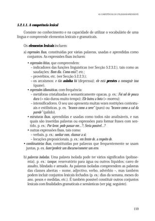 AS COMPETÊNCIAS DO UTILIZADOR/APRENDENTE

5.2.1.1. A competência lexical

Consiste no conhecimento e na capacidade de utilizar o vocabulário de uma
língua e compreende elementos lexicais e gramaticais.
Os elementos lexicais incluem:
a) expressões fixas, constituídas por várias palavras, usadas e aprendidas como
conjuntos. As expressões fixas incluem:
• expressões feitas, que compreendem:
– indicadores das funções linguísticas (ver Secção 5.2.3.2.), tais como as
saudações: Bom dia. Como está?, etc.;
– provérbios, etc. (ver Secção 5.2.2.3.);
– os arcaísmos: e tão asinha foi (depressa); ele está prestes a conseguir isso
(quase).
• expressões idiomáticas, com frequência:
– metáforas cristalizadas e semanticamente opacas, p. ex.: Foi sol de pouca
dura (= não durou muito tempo); Ele bateu a bota (= morreu);
– intensificadores. O seu uso apresenta muitas vezes restrições contextuais e estilísticas, p. ex. “branco como a neve” (puro) ou “branco como a cal da
parede” (pálido).
• estruturas fixas, aprendidas e usadas como todos não analisáveis, e nas
quais são inseridas palavras ou expressões para formar frases com sentido, p. ex.: Por favor, pode passar-me...?; Seria possível...?
• outras expressões fixas, tais como:
– verbais, p. ex.: sonhar com, chamar a si;
– locuções preposicionais, p. ex.: em frente de, a respeito de.
• combinatórias fixas, constituídas por palavras que frequentemente se usam
juntas, p. ex. fazer/proferir um discurso/cometer um erro.
b) palavras isoladas. Uma palavra isolada pode ter vários significados (polissemia), p. ex.: tanque, reservatório para água ou outros líquidos; carro de
assalto, blindado e armado. As palavras isoladas compreendem as palavras
das classes abertas – nome, adjectivo, verbo, advérbio –, mas também
podem incluir conjuntos lexicais fechados (p. ex.: dias da semana, meses do
ano, pesos e medidas, etc.). É também possível constituir outros conjuntos
lexicais com finalidades gramaticais e semânticas (ver pág. seguinte).

159

 