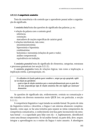 AS COMPETÊNCIAS DO UTILIZADOR/APRENDENTE

5.2.1.3. A competência semântica

Trata da consciência e do controlo que o aprendente possui sobre a organização do significado.
A semântica lexical trata das questões de significado das palavras, p. ex.:
• relação da palavra com o contexto geral:
referência;
conotação;
marcadores de noções específicas de carácter geral;
• relações interlexicais, tais como:
sinonímia/antonímia;
hiperonímia e hiponímia;
combinatórias;
holonímia e meronímia (relações de parte e todo);
análise componencial;
equivalência em tradução.
A semântica gramatical trata do significado de elementos, categorias, estruturas
e processos gramaticais (ver secção 5.2.1.2.).
A semântica pragmática trata de relações lógicas, tais como a implicação, a
implicação estrita, a pressuposição, etc.
Os utilizadores do Quadro poderão querer considerar e, sempre que seja apropriado, explicitar em relação aos aprendentes:
– quais os tipos de relações semânticas para a construção/demonstração para os quais deverão estar preparados/que tipos de relações semânticas lhes será exigido que construam/
demonstrem.

As questões de significado são, evidentemente, centrais na comunicação e
são tratadas em diversos momentos neste QECR (ver, em particular, a secção
5.1.1.1.).
A competência linguística é aqui tratada no sentido formal. Do ponto de vista
da linguística teórica e descritiva, a língua é um sistema altamente complexo.
Quando, como aqui, se faz uma tentativa para separar as várias componentes da
competência comunicativa, o conhecimento (em boa parte inconsciente) da estrutura formal – e a capacidade para lidar com ela – é, legitimamente, identificável
como uma dessas componentes. Se tal análise formal, ou parte dela, deve, sequer,
integrar a aprendizagem ou o ensino da língua é outro assunto. A abordagem
165

 