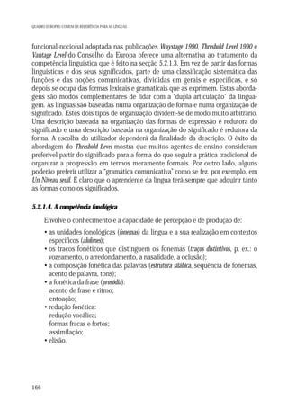 QUADRO EUROPEU COMUM DE REFERÊNCIA PARA AS LÍNGUAS

funcional-nocional adoptada nas publicações Waystage 1990, Threshold Level 1990 e
Vantage Level do Conselho da Europa oferece uma alternativa ao tratamento da
competência linguística que é feito na secção 5.2.1.3. Em vez de partir das formas
linguísticas e dos seus significados, parte de uma classificação sistemática das
funções e das noções comunicativas, divididas em gerais e específicas, e só
depois se ocupa das formas lexicais e gramaticais que as exprimem. Estas abordagens são modos complementares de lidar com a “dupla articulação” da linguagem. As línguas são baseadas numa organização de forma e numa organização de
significado. Estes dois tipos de organização dividem-se de modo muito arbitrário.
Uma descrição baseada na organização das formas de expressão é redutora do
significado e uma descrição baseada na organização do significado é redutora da
forma. A escolha do utilizador dependerá da finalidade da descrição. O êxito da
abordagem do Threshold Level mostra que muitos agentes de ensino consideram
preferível partir do significado para a forma do que seguir a prática tradicional de
organizar a progressão em termos meramente formais. Por outro lado, alguns
poderão preferir utilizar a “gramática comunicativa” como se fez, por exemplo, em
Un Niveau seuil. É claro que o aprendente da língua terá sempre que adquirir tanto
as formas como os significados.
5.2.1.4. A competência fonológica

Envolve o conhecimento e a capacidade de percepção e de produção de:
• as unidades fonológicas (fonemas) da língua e a sua realização em contextos
específicos (alofones);
• os traços fonéticos que distinguem os fonemas (traços distintivos, p. ex.: o
vozeamento, o arredondamento, a nasalidade, a oclusão);
• a composição fonética das palavras (estrutura silábica, sequência de fonemas,
acento de palavra, tons);
• a fonética da frase (prosódia):
acento de frase e ritmo;
entoação;
• redução fonética:
redução vocálica;
formas fracas e fortes;
assimilação;
• elisão.

166

 
