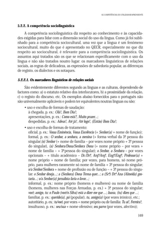 AS COMPETÊNCIAS DO UTILIZADOR/APRENDENTE

5.2.2. A competência sociolinguística

A competência sociolinguística diz respeito ao conhecimento e às capacidades exigidas para lidar com a dimensão social do uso da língua. Como já foi sublinhado para a competência sociocultural, uma vez que a língua é um fenómeno
sociocultural, muito do que é apresentado no QECR, especialmente no que diz
respeito ao sociocultural, é relevante para a competência sociolinguística. Os
assuntos aqui tratados são os que se relacionam especificamente com o uso da
língua e não são tratados noutro lugar: os marcadores linguísticos de relações
sociais, as regras de delicadeza, as expressões de sabedoria popular, as diferenças
de registo, os dialectos e os sotaques.
5.2.2.1. Os marcadores linguísticos de relações sociais

São evidentemente diferentes segundo as línguas e as culturas, dependendo de
factores como: a) o estatuto relativo dos interlocutores, b) a proximidade da relação,
c) o registo do discurso, etc. Os exemplos abaixo fornecidos para o português não
são universalmente aplicáveis e podem ter equivalentes noutras línguas ou não:
• uso e escolha de formas de saudação:
à chegada, p. ex.: Olá!, Bom Dia!;
apresentações, p. ex.: Como está?, Muito prazer...;
despedidas, p. ex.: Adeus!, Até já!, Até logo!, (Então) Bom Dia!;
• uso e escolha de formas de tratamento:
oficial, p. ex.: Vossa Eminência, Vossa Excelência (+ Senhor(a) + nome de função);
formal, p. ex.: O senhor, a senhora, a menina (+ forma verbal da 3ª pessoa do
.
singular;(o) Senhor (+ nome de família – por vezes nome próprio + 3ª pessoa
.
do singular), (a) Senhora/Dona/Senhora Dona (+ nome próprio – por vezes +
nome de família – + 3ªpessoa do singular); o Senhor, a Senhora – por vezes
opcionais – + título académico – Dr./Drª, Arqº/Arqª, Engº/Engª., Professor(a) +
.
.
.
.
nome próprio + nome de família; por vezes, para homens, só nome próprio, para mulheres raramente só nome de família + 3ª pessoa do singular;
.
o/a Senhor/Senhora + nome de profissão ou de função – + 3ª pessoa do singu.
lar: o Senhor deseja...; a (Senhora) Dona Teresa quer...; a (Srª) Drª Ana (Almeida) gos. .
taria...; o/a Senhor(a) jornalista faria o favor...;
informal, p. ex.: nome próprio (homens e mulheres) ou nome de família
(homens, mulheres nas Forças Armadas, p. ex.) + 3ª pessoa do singular;
.
você; amigo, tu: o Paulo (você/o Silva) está a dizer-me que ...; Joana, (tu) dizes que ...;
familiar, p. ex.: querido(a), pá (popular), tu, amigo(a) (por vezes irónico), etc.;
autoritário, p. ex.: tu/você, por vezes + nome próprio ou de família: Tu aí!, Ferreira!;
insultuoso, p. ex.: seu/sua + nome ofensivo; seu parvo (por vezes, afectivo);
169

 