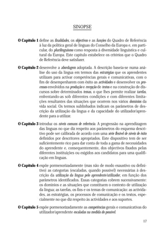 SINOPSE
O Capítulo 1 define as finalidades, os objectivos e as funções do Quadro de Referência
à luz da política geral de línguas do Conselho da Europa e, em particular, do plurilinguismo como resposta à diversidade linguística e cultural da Europa. Este capítulo estabelece os critérios que o Quadro
de Referência deve satisfazer.
O Capítulo 2 desenvolve a abordagem adoptada. A descrição baseia-se numa análise do uso da língua em termos das estratégias que os aprendentes
utilizam para activar competências gerais e comunicativas, com o
fim de desempenharem com êxito as actividades e desenvolver os processos envolvidos na produção e recepção de textos e na construção de discursos sobre determinados temas, o que lhes permite realizar tarefas,
enfrentando-as sob diferentes condições e com diferentes limitações resultantes das situações que ocorrem nos vários domínios da
vida social. Os termos sublinhados indicam os parâmetros de descrição da utilização da língua e da capacidade do utilizador/aprendente para a utilizar.
O Capítulo 3 introduz os níveis comuns de referência. A progressão na aprendizagem
das línguas no que diz respeito aos parâmetros do esquema descritivo pode ser calibrada de acordo com uma série flexível de níveis de êxito
definidos por descritores apropriados. Este dispositivo tem de ser
suficientemente rico para dar conta de toda a gama de necessidades
do aprendente e, consequentemente, dos objectivos fixados pelas
diferentes instituições ou exigidos aos candidatos para uma qualificação em línguas.
O Capítulo 4 expõe pormenorizadamente (mas não de modo exaustivo ou definitivo) as categorias (escaladas, quando possível) necessárias à descrição da utilização da língua pelo aprendente/utilizador, em função dos
parâmetros identificados. Essas categorias cobrem sucessivamente:
os domínios e as situações que constituem o contexto de utilização
da língua; as tarefas, os fins e os temas de comunicação: as actividades, as estratégias, os processos de comunicação e os textos, especialmente no que diz respeito às actividades e aos suportes.
O Capítulo 5 expõe pormenorizadamente as competências gerais e comunicativas do
utilizador/aprendente escaladas na medida do possível.
17

 