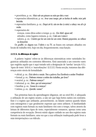 AS COMPETÊNCIAS DO UTILIZADOR/APRENDENTE

• provérbios, p. ex.: Mais vale um pássaro na mão que dois a voar;
• expressões idiomáticas, p. ex.: levar uma tampa; pôr as barbas de molho; estar pelo
beicinho;
• expressões familiares, p. ex.: Daqui até lá, não me doa (a mim) a cabeça; vou ali e já
venho;
• expressões de:
crenças, como ditos sobre o tempo, p. ex.: Em Abril, águas mil;
atitudes, como lugares-comuns, p. ex.: Cada um é como é;
valores, p. ex.: Cesteiro que faz um cesto faz um cento; Homem pequenino, ou velhaco
ou dançarino;
Os graffiti, os slogans nas T-shirts e na TV, as frases em cartazes afixados em
locais de trabalho têm, hoje em dia, frequentemente, essa função.
5.2.2.4. As diferenças de registo

A palavra ‘registo’ refere-se às diferenças sistemáticas entre variedades linguísticas utilizadas em contextos diferentes. Está associada a um conceito vasto
que engloba aquilo que é aqui tratado sob a designação de ‘tarefas’ (secção 4.3.),
‘tipos de texto’ (4.6.4.) e 'macrofunções' (5.2.3.2.) Nesta secção, tratamos das diferenças entre níveis de formalidade:
• oficial, p. ex.: Está aberta a sessão. Tem a palavra Sua Excelência o senhor Presidente
• formal, p. ex.: Podemos retomar a ordem dos trabalhos, por favor?
• neutral, p. ex.: Podemos começar?
• informal, p. ex.: Bom, que tal começarmos?
• familiar, p. ex.: Vamos lá a começar!
• íntimo, p. ex.: Querido, vamos?
Nas primeiras fases da aprendizagem (digamos, até ao nível B1), é adequada
a utilização de um registo neutro, a não ser que haja fortes razões em contrário.
Este é o registo que utilizarão, provavelmente, os falante nativos quando falam
com estrangeiros e que geralmente esperam que estes utilizem. A familiaridade
com registos mais formais ou mais familiares virá com o tempo, talvez através da
leitura de diferentes tipos de texto, especialmente romances, apenas como uma
competência de recepção. Deverá existir algum cuidado no uso dos registos mais
formais ou mais familiares, uma vez que a sua utilização inadequada pode levar a
más interpretações e ao ridículo.

171

 