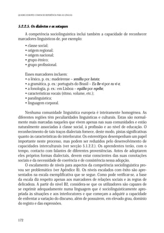 QUADRO EUROPEU COMUM DE REFERÊNCIA PARA AS LÍNGUAS

5.2.2.5. Os dialectos e os sotaques

A competência sociolinguística inclui também a capacidade de reconhecer
marcadores linguísticos de, por exemplo:
• classe social;
• origem regional;
• origem nacional;
• grupo étnico;
• grupo profissional.
Esses marcadores incluem:
• o léxico, p. ex.: madeirense – semilha por batata;
• a gramática, p. ex.: português do Brasil – Eu lhe vi por eu vi-o;
• a fonologia, p. ex.: em Lisboa – espâlho por espelho;
• características vocais (ritmo, volume, etc.);
• paralinguística;
• linguagem corporal.
Nenhuma comunidade linguística europeia é inteiramente homogénea. As
diferentes regiões têm peculiaridades linguísticas e culturais. Estas são normalmente mais marcadas naqueles que vivem apenas nas suas comunidades e estão
naturalmente associadas à classe social, à profissão e ao nível de educação. O
reconhecimento de tais traços dialectais fornece, deste modo, pistas significativas
quanto às características do interlocutor. Os estereótipos desempenham um papel
importante neste processo, mas podem ser reduzidos pelo desenvolvimento de
capacidades interculturais (ver secção 5.1.2.2.). Os aprendentes terão, com o
tempo, contacto com falantes de diferentes proveniências. Antes de adoptarem
eles próprios formas dialectais, devem estar conscientes das suas conotações
sociais e da necessidade de coerência e de consistência nessa adopção.
O escalamento de níveis para aspectos da competência sociolinguística provou ser problemático (ver Apêndice B). Os níveis escalados com êxito são apresentados na escala exemplificativa que se segue. Como pode verificar-se, a base
da escala diz respeito apenas aos marcadores de relações sociais e às regras de
delicadeza. A partir do nível B2, considera-se que os utilizadores são capazes de
se exprimir adequadamente numa linguagem que é sociolinguisticamente apropriada às situações e aos interlocutores e que começam a adquirir a capacidade
de enfrentar a variação do discurso, além de possuírem, em elevado grau, domínio
do registo e das expressões.

172

 