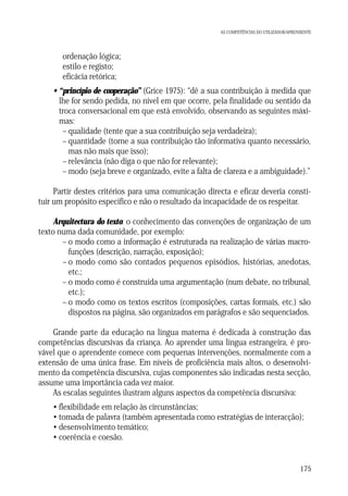 AS COMPETÊNCIAS DO UTILIZADOR/APRENDENTE

ordenação lógica;
estilo e registo;
eficácia retórica;
• “princípio de cooperação” (Grice 1975): “dê a sua contribuição à medida que
lhe for sendo pedida, no nível em que ocorre, pela finalidade ou sentido da
troca conversacional em que está envolvido, observando as seguintes máximas:
– qualidade (tente que a sua contribuição seja verdadeira);
– quantidade (torne a sua contribuição tão informativa quanto necessário,
mas não mais que isso);
– relevância (não diga o que não for relevante);
– modo (seja breve e organizado, evite a falta de clareza e a ambiguidade).”
Partir destes critérios para uma comunicação directa e eficaz deveria constituir um propósito específico e não o resultado da incapacidade de os respeitar.
Arquitectura do texto: o conhecimento das convenções de organização de um
texto numa dada comunidade, por exemplo:
– o modo como a informação é estruturada na realização de várias macrofunções (descrição, narração, exposição);
– o modo como são contados pequenos episódios, histórias, anedotas,
etc.;
– o modo como é construída uma argumentação (num debate, no tribunal,
etc.);
– o modo como os textos escritos (composições, cartas formais, etc.) são
dispostos na página, são organizados em parágrafos e são sequenciados.
Grande parte da educação na língua materna é dedicada à construção das
competências discursivas da criança. Ao aprender uma língua estrangeira, é provável que o aprendente comece com pequenas intervenções, normalmente com a
extensão de uma única frase. Em níveis de proficiência mais altos, o desenvolvimento da competência discursiva, cujas componentes são indicadas nesta secção,
assume uma importância cada vez maior.
As escalas seguintes ilustram alguns aspectos da competência discursiva:
• flexibilidade em relação às circunstâncias;
• tomada de palavra (também apresentada como estratégias de interacção);
• desenvolvimento temático;
• coerência e coesão.

175

 