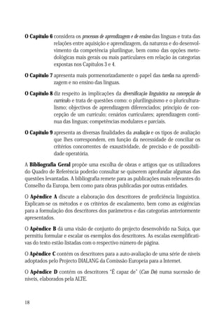 O Capítulo 6 considera os processos de aprendizagem e de ensino das línguas e trata das
relações entre aquisição e aprendizagem, da natureza e do desenvolvimento da competência plurilingue, bem como das opções metodológicas mais gerais ou mais particulares em relação às categorias
expostas nos Capítulos 3 e 4.
O Capítulo 7 apresenta mais pormenorizadamente o papel das tarefas na aprendizagem e no ensino das línguas.
O Capítulo 8 diz respeito às implicações da diversificação linguística na concepção do
currículo e trata de questões como: o plurilinguismo e o pluriculturalismo; objectivos de aprendizagem diferenciados; princípio de concepção de um currículo; cenários curriculares; aprendizagem contínua das línguas; competências modulares e parciais.
O Capítulo 9 apresenta as diversas finalidades da avaliação e os tipos de avaliação
que lhes correspondem, em função da necessidade de conciliar os
critérios concorrentes de exaustividade, de precisão e de possibilidade operatória.
A Bibliografia Geral propõe uma escolha de obras e artigos que os utilizadores
do Quadro de Referência poderão consultar se quiserem aprofundar algumas das
questões levantadas. A bibliografia remete para as publicações mais relevantes do
Conselho da Europa, bem como para obras publicadas por outras entidades.
O Apêndice A discute a elaboração dos descritores de proficiência linguística.
Explicam-se os métodos e os critérios de escalamento, bem como as exigências
para a formulação dos descritores dos parâmetros e das categorias anteriormente
apresentados.
O Apêndice B dá uma visão de conjunto do projecto desenvolvido na Suíça, que
permitiu formular e escalar os exemplos dos descritores. As escalas exemplificativas do texto estão listadas com o respectivo número de página.
O Apêndice C contém os descritores para a auto-avaliação de uma série de níveis
adoptados pelo Projecto DIALANG da Comissão Europeia para a Internet.
O Apêndice D contém os descritores “É capaz de” (Can Do) numa sucessão de
níveis, elaborados pela ALTE.

18

 