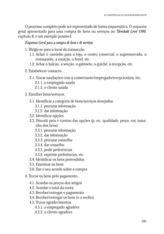 AS COMPETÊNCIAS DO UTILIZADOR/APRENDENTE

O processo completo pode ser representado de forma esquemática. O esquema
geral apresentado para uma compra de bens ou serviços no Threshold Level 1990,
capítulo 8, é um exemplo possível:
Esquema Geral para a compra de bens e de serviços.
1. Dirigir-se para o local da transacção.
1.1. Achar o caminho para a loja, o centro comercial, o supermercado, o
restaurante, a estação, o hotel, etc.
1.2. Achar o balcão, a secção, o gabinete, o guiché, a recepção, etc.
2. Estabelecer contacto.
2.1. Trocar saudações com o comerciante/empregado/recepcionista, etc.
2.1.1. o empregado saúda
2.1.2. o cliente saúda
3. Escolher bens/serviços.
3.1. Identificar a categoria de bens/serviços desejados
3.1.1. procurar informação
3.1.2. dar informação
3.2. Identificar opções
3.3. Discutir prós e contras das opções (p. ex.: qualidade, preço, cor, tamanho dos bens)
3.3.1. procurar informação
3.3.2. dar informação
3.3.3. procurar conselho
3.3.4. dar conselho
3.3.5. pedir preferências
3.3.6. exprimir preferências, etc.
3.4. Identificar os bens pretendidos
3.5. Examinar os bens
3.6. Dar o seu acordo sobre a compra
4. Trocar os bens pelo pagamento.
4.1. Acordar os preços dos artigos
4.2. Acordar o total da conta
4.3. Receber/entregar o pagamento
4.4. Receber/entregar os bens (e o recibo)
4.5. Trocar agradecimentos
4.5.1. o empregado agradece
4.5.2. o cliente agradece
181

 