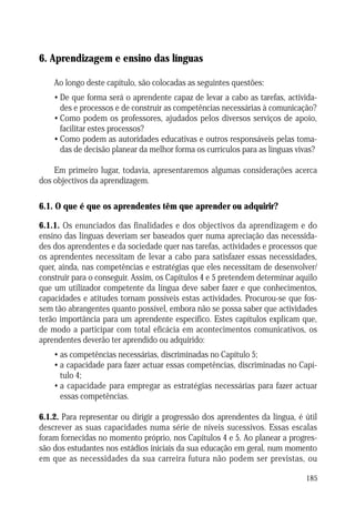6. Aprendizagem e ensino das línguas
Ao longo deste capítulo, são colocadas as seguintes questões:
• De que forma será o aprendente capaz de levar a cabo as tarefas, actividades e processos e de construir as competências necessárias à comunicação?
• Como podem os professores, ajudados pelos diversos serviços de apoio,
facilitar estes processos?
• Como podem as autoridades educativas e outros responsáveis pelas tomadas de decisão planear da melhor forma os currículos para as línguas vivas?
Em primeiro lugar, todavia, apresentaremos algumas considerações acerca
dos objectivos da aprendizagem.

6.1. O que é que os aprendentes têm que aprender ou adquirir?
6.1.1. Os enunciados das finalidades e dos objectivos da aprendizagem e do
ensino das línguas deveriam ser baseados quer numa apreciação das necessidades dos aprendentes e da sociedade quer nas tarefas, actividades e processos que
os aprendentes necessitam de levar a cabo para satisfazer essas necessidades,
quer, ainda, nas competências e estratégias que eles necessitam de desenvolver/
construir para o conseguir. Assim, os Capítulos 4 e 5 pretendem determinar aquilo
que um utilizador competente da língua deve saber fazer e que conhecimentos,
capacidades e atitudes tornam possíveis estas actividades. Procurou-se que fossem tão abrangentes quanto possível, embora não se possa saber que actividades
terão importância para um aprendente específico. Estes capítulos explicam que,
de modo a participar com total eficácia em acontecimentos comunicativos, os
aprendentes deverão ter aprendido ou adquirido:
• as competências necessárias, discriminadas no Capítulo 5;
• a capacidade para fazer actuar essas competências, discriminadas no Capítulo 4;
• a capacidade para empregar as estratégias necessárias para fazer actuar
essas competências.
6.1.2. Para representar ou dirigir a progressão dos aprendentes da língua, é útil
descrever as suas capacidades numa série de níveis sucessivos. Essas escalas
foram fornecidas no momento próprio, nos Capítulos 4 e 5. Ao planear a progressão dos estudantes nos estádios iniciais da sua educação em geral, num momento
em que as necessidades da sua carreira futura não podem ser previstas, ou
185

 