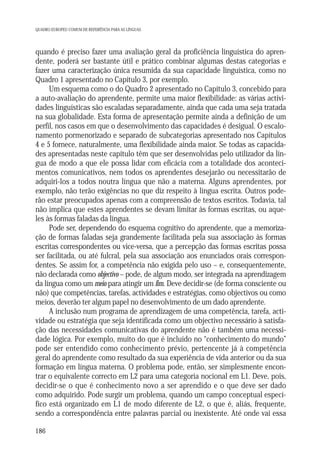 QUADRO EUROPEU COMUM DE REFERÊNCIA PARA AS LÍNGUAS

quando é preciso fazer uma avaliação geral da proficiência linguística do aprendente, poderá ser bastante útil e prático combinar algumas destas categorias e
fazer uma caracterização única resumida da sua capacidade linguística, como no
Quadro 1 apresentado no Capítulo 3, por exemplo.
Um esquema como o do Quadro 2 apresentado no Capítulo 3, concebido para
a auto-avaliação do aprendente, permite uma maior flexibilidade: as várias actividades linguísticas são escaladas separadamente, ainda que cada uma seja tratada
na sua globalidade. Esta forma de apresentação permite ainda a definição de um
perfil, nos casos em que o desenvolvimento das capacidades é desigual. O escalonamento pormenorizado e separado de subcategorias apresentado nos Capítulos
4 e 5 fornece, naturalmente, uma flexibilidade ainda maior. Se todas as capacidades apresentadas neste capítulo têm que ser desenvolvidas pelo utilizador da língua de modo a que ele possa lidar com eficácia com a totalidade dos acontecimentos comunicativos, nem todos os aprendentes desejarão ou necessitarão de
adquiri-los a todos noutra língua que não a materna. Alguns aprendentes, por
exemplo, não terão exigências no que diz respeito à língua escrita. Outros poderão estar preocupados apenas com a compreensão de textos escritos. Todavia, tal
não implica que estes aprendentes se devam limitar às formas escritas, ou aqueles às formas faladas da língua.
Pode ser, dependendo do esquema cognitivo do aprendente, que a memorização de formas faladas seja grandemente facilitada pela sua associação às formas
escritas correspondentes ou vice-versa, que a percepção das formas escritas possa
ser facilitada, ou até fulcral, pela sua associação aos enunciados orais correspondentes. Se assim for, a competência não exigida pelo uso – e, consequentemente,
não declarada como objectivo – pode, de algum modo, ser integrada na aprendizagem
da língua como um meio para atingir um fim. Deve decidir-se (de forma consciente ou
não) que competências, tarefas, actividades e estratégias, como objectivos ou como
meios, deverão ter algum papel no desenvolvimento de um dado aprendente.
A inclusão num programa de aprendizagem de uma competência, tarefa, actividade ou estratégia que seja identificada como um objectivo necessário à satisfação das necessidades comunicativas do aprendente não é também uma necessidade lógica. Por exemplo, muito do que é incluído no “conhecimento do mundo”
pode ser entendido como conhecimento prévio, pertencente já à competência
geral do aprendente como resultado da sua experiência de vida anterior ou da sua
formação em língua materna. O problema pode, então, ser simplesmente encontrar o equivalente correcto em L2 para uma categoria nocional em L1. Deve, pois,
decidir-se o que é conhecimento novo a ser aprendido e o que deve ser dado
como adquirido. Pode surgir um problema, quando um campo conceptual específico está organizado em L1 de modo diferente de L2, o que é, aliás, frequente,
sendo a correspondência entre palavras parcial ou inexistente. Até onde vai essa
186

 