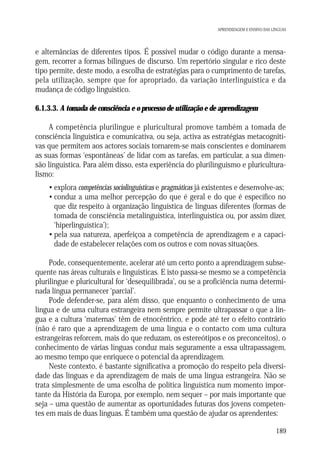 APRENDIZAGEM E ENSINO DAS LÍNGUAS

e alternâncias de diferentes tipos. É possível mudar o código durante a mensagem, recorrer a formas bilingues de discurso. Um repertório singular e rico deste
tipo permite, deste modo, a escolha de estratégias para o cumprimento de tarefas,
pela utilização, sempre que for apropriado, da variação interlinguística e da
mudança de código linguístico.
6.1.3.3. A tomada de consciência e o processo de utilização e de aprendizagem
A competência plurilingue e pluricultural promove também a tomada de
consciência linguística e comunicativa, ou seja, activa as estratégias metacognitivas que permitem aos actores sociais tornarem-se mais conscientes e dominarem
as suas formas ‘espontâneas’ de lidar com as tarefas, em particular, a sua dimensão linguística. Para além disso, esta experiência do plurilinguismo e pluriculturalismo:
• explora competências sociolinguísticas e pragmáticas já existentes e desenvolve-as;
• conduz a uma melhor percepção do que é geral e do que é específico no
que diz respeito à organização linguística de línguas diferentes (formas de
tomada de consciência metalinguística, interlinguística ou, por assim dizer,
‘hiperlinguística’);
• pela sua natureza, aperfeiçoa a competência de aprendizagem e a capacidade de estabelecer relações com os outros e com novas situações.
Pode, consequentemente, acelerar até um certo ponto a aprendizagem subsequente nas áreas culturais e linguísticas. E isto passa-se mesmo se a competência
plurilingue e pluricultural for ‘desequilibrada’, ou se a proficiência numa determinada língua permanecer ‘parcial’.
Pode defender-se, para além disso, que enquanto o conhecimento de uma
língua e de uma cultura estrangeira nem sempre permite ultrapassar o que a língua e a cultura ‘maternas’ têm de etnocêntrico, e pode até ter o efeito contrário
(não é raro que a aprendizagem de uma língua e o contacto com uma cultura
estrangeiras reforcem, mais do que reduzam, os estereótipos e os preconceitos), o
conhecimento de várias línguas conduz mais seguramente a essa ultrapassagem,
ao mesmo tempo que enriquece o potencial da aprendizagem.
Neste contexto, é bastante significativa a promoção do respeito pela diversidade das línguas e da aprendizagem de mais de uma língua estrangeira. Não se
trata simplesmente de uma escolha de política linguística num momento importante da História da Europa, por exemplo, nem sequer – por mais importante que
seja – uma questão de aumentar as oportunidades futuras dos jovens competentes em mais de duas línguas. É também uma questão de ajudar os aprendentes:
189

 