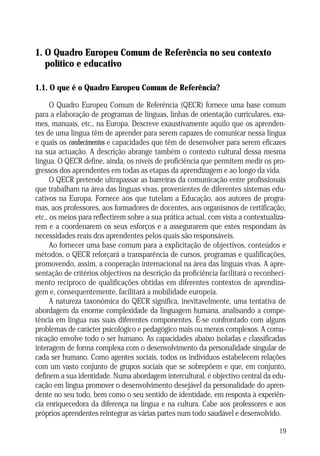1. O Quadro Europeu Comum de Referência no seu contexto
político e educativo
1.1. O que é o Quadro Europeu Comum de Referência?
O Quadro Europeu Comum de Referência (QECR) fornece uma base comum
para a elaboração de programas de línguas, linhas de orientação curriculares, exames, manuais, etc., na Europa. Descreve exaustivamente aquilo que os aprendentes de uma língua têm de aprender para serem capazes de comunicar nessa língua
e quais os conhecimentos e capacidades que têm de desenvolver para serem eficazes
na sua actuação. A descrição abrange também o contexto cultural dessa mesma
língua. O QECR define, ainda, os níveis de proficiência que permitem medir os progressos dos aprendentes em todas as etapas da aprendizagem e ao longo da vida.
O QECR pretende ultrapassar as barreiras da comunicação entre profissionais
que trabalham na área das línguas vivas, provenientes de diferentes sistemas educativos na Europa. Fornece aos que tutelam a Educação, aos autores de programas, aos professores, aos formadores de docentes, aos organismos de certificação,
etc., os meios para reflectirem sobre a sua prática actual, com vista a contextualizarem e a coordenarem os seus esforços e a assegurarem que estes respondam às
necessidades reais dos aprendentes pelos quais são responsáveis.
Ao fornecer uma base comum para a explicitação de objectivos, conteúdos e
métodos, o QECR reforçará a transparência de cursos, programas e qualificações,
promovendo, assim, a cooperação internacional na área das línguas vivas. A apresentação de critérios objectivos na descrição da proficiência facilitará o reconhecimento recíproco de qualificações obtidas em diferentes contextos de aprendizagem e, consequentemente, facilitará a mobilidade europeia.
A natureza taxonómica do QECR significa, inevitavelmente, uma tentativa de
abordagem da enorme complexidade da linguagem humana, analisando a competência em língua nas suas diferentes componentes. É-se confrontado com alguns
problemas de carácter psicológico e pedagógico mais ou menos complexos. A comunicação envolve todo o ser humano. As capacidades abaixo isoladas e classificadas
interagem de forma complexa com o desenvolvimento da personalidade singular de
cada ser humano. Como agentes sociais, todos os indivíduos estabelecem relações
com um vasto conjunto de grupos sociais que se sobrepõem e que, em conjunto,
definem a sua identidade. Numa abordagem intercultural, é objectivo central da educação em língua promover o desenvolvimento desejável da personalidade do aprendente no seu todo, bem como o seu sentido de identidade, em resposta à experiência enriquecedora da diferença na língua e na cultura. Cabe aos professores e aos
próprios aprendentes reintegrar as várias partes num todo saudável e desenvolvido.
19

 