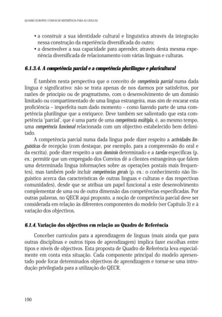 QUADRO EUROPEU COMUM DE REFERÊNCIA PARA AS LÍNGUAS

• a construir a sua identidade cultural e linguística através da integração
nessa construção da experiência diversificada do outro;
• a desenvolver a sua capacidade para aprender, através desta mesma experiência diversificada de relacionamento com várias línguas e culturas.
6.1.3.4. A competência parcial e a competência plurilingue e pluricultural
É também nesta perspectiva que o conceito de competência parcial numa dada
língua é significativo: não se trata apenas de nos darmos por satisfeitos, por
razões de princípio ou de pragmatismo, com o desenvolvimento de um domínio
limitado ou compartimentado de uma língua estrangeira, mas sim de encarar esta
proficiência – imperfeita num dado momento – como fazendo parte de uma competência plurilingue que a enriquece. Deve também ser salientado que esta competência ‘parcial’, que é uma parte de uma competência múltipla, é, ao mesmo tempo,
uma competência funcional relacionada com um objectivo estabelecido bem delimitado.
A competência parcial numa dada língua pode dizer respeito a actividades linguísticas de recepção (com destaque, por exemplo, para a compreensão do oral e
da escrita), pode dizer respeito a um domínio determinado e a tarefas específicas (p.
ex.: permitir que um empregado dos Correios dê a clientes estrangeiros que falem
uma determinada língua informações sobre as operações postais mais frequentes), mas também pode incluir competências gerais (p. ex.: o conhecimento não linguístico acerca das características de outras línguas e culturas e das respectivas
comunidades), desde que se atribua um papel funcional a este desenvolvimento
complementar de uma ou de outra dimensão das competências especificadas. Por
outras palavras, no QECR aqui proposto, a noção de competência parcial deve ser
considerada em relação às diferentes componentes do modelo (ver Capítulo 3) e à
variação dos objectivos.
6.1.4. Variação dos objectivos em relação ao Quadro de Referência

Conceber currículos para a aprendizagem de línguas (mais ainda que para
outras disciplinas e outros tipos de aprendizagem) implica fazer escolhas entre
tipos e níveis de objectivos. Esta proposta de Quadro de Referência leva especialmente em conta esta situação. Cada componente principal do modelo apresentado pode focar determinados objectivos de aprendizagem e tornar-se uma introdução privilegiada para a utilização do QECR.

190

 