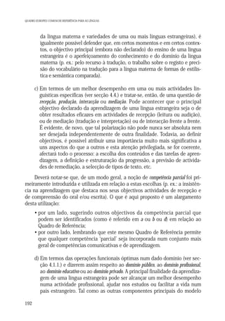 QUADRO EUROPEU COMUM DE REFERÊNCIA PARA AS LÍNGUAS

b) da língua materna e variedades de uma ou mais línguas estrangeiras), é
igualmente possível defender que, em certos momentos e em certos contextos, o objectivo principal (embora não declarado) do ensino de uma língua
estrangeira é o aperfeiçoamento do conhecimento e do domínio da língua
materna (p. ex.: pelo recurso à tradução, o trabalho sobre o registo e precisão do vocabulário na tradução para a língua materna de formas de estilística e semântica comparada).
c) Em termos de um melhor desempenho em uma ou mais actividades linguísticas específicas (ver secção 4.4.) e tratar-se, então, de uma questão de
recepção, produção, interacção ou mediação. Pode acontecer que o principal
objectivo declarado da aprendizagem de uma língua estrangeira seja o de
obter resultados eficazes em actividades de recepção (leitura ou audição),
ou de mediação (tradução e interpretação) ou de interacção frente a frente.
É evidente, de novo, que tal polarização não pode nunca ser absoluta nem
ser desejada independentemente de outra finalidade. Todavia, ao definir
objectivos, é possível atribuir uma importância muito mais significativa a
uns aspectos do que a outros e esta atenção privilegiada, se for coerente,
afectará todo o processo: a escolha dos conteúdos e das tarefas de aprendizagem, a definição e estruturação da progressão, a previsão de actividades de remediação, a selecção de tipos de texto, etc.
Deverá notar-se que, de um modo geral, a noção de competência parcial foi primeiramente introduzida e utilizada em relação a estas escolhas (p. ex.: a insistência na aprendizagem que destaca nos seus objectivos actividades de recepção e
de compreensão do oral e/ou escrita). O que é aqui proposto é um alargamento
desta utilização:
• por um lado, sugerindo outros objectivos da competência parcial que
podem ser identificados (como é referido em a ou b ou d) em relação ao
Quadro de Referência;
• por outro lado, lembrando que este mesmo Quadro de Referência permite
que qualquer competência ‘parcial’ seja incorporada num conjunto mais
geral de competências comunicativas e de aprendizagem.
d) Em termos das operações funcionais óptimas num dado domínio (ver secção 4.1.1.) e dizerem assim respeito ao domínio público, ao domínio profissional,
ao domínio educativo ou ao domínio privado. A principal finalidade da aprendizagem de uma língua estrangeira pode ser alcançar um melhor desempenho
numa actividade profissional, ajudar nos estudos ou facilitar a vida num
país estrangeiro. Tal como as outras componentes principais do modelo
192

 