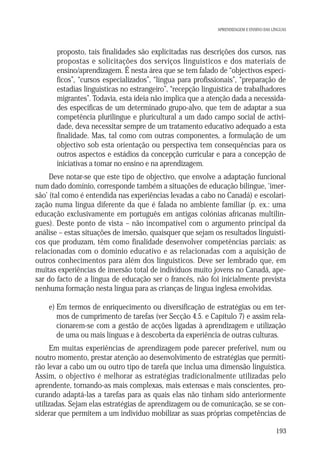 APRENDIZAGEM E ENSINO DAS LÍNGUAS

d) proposto, tais finalidades são explicitadas nas descrições dos cursos, nas
propostas e solicitações dos serviços linguísticos e dos materiais de
ensino/aprendizagem. É nesta área que se tem falado de “objectivos específicos”, “cursos especializados”, “língua para profissionais”, “preparação de
estadias linguísticas no estrangeiro”, “recepção linguística de trabalhadores
migrantes”. Todavia, esta ideia não implica que a atenção dada a necessidades específicas de um determinado grupo-alvo, que tem de adaptar a sua
competência plurilingue e pluricultural a um dado campo social de actividade, deva necessitar sempre de um tratamento educativo adequado a esta
finalidade. Mas, tal como com outras componentes, a formulação de um
objectivo sob esta orientação ou perspectiva tem consequências para os
outros aspectos e estádios da concepção curricular e para a concepção de
iniciativas a tomar no ensino e na aprendizagem.
Deve notar-se que este tipo de objectivo, que envolve a adaptação funcional
num dado domínio, corresponde também a situações de educação bilingue, ‘imersão’ (tal como é entendida nas experiências levadas a cabo no Canadá) e escolarização numa língua diferente da que é falada no ambiente familiar (p. ex.: uma
educação exclusivamente em português em antigas colónias africanas multilingues). Deste ponto de vista – não incompatível com o argumento principal da
análise – estas situações de imersão, quaisquer que sejam os resultados linguísticos que produzam, têm como finalidade desenvolver competências parciais: as
relacionadas com o domínio educativo e as relacionadas com a aquisição de
outros conhecimentos para além dos linguísticos. Deve ser lembrado que, em
muitas experiências de imersão total de indivíduos muito jovens no Canadá, apesar do facto de a língua de educação ser o francês, não foi inicialmente prevista
nenhuma formação nesta língua para as crianças de língua inglesa envolvidas.
e) Em termos de enriquecimento ou diversificação de estratégias ou em termos de cumprimento de tarefas (ver Secção 4.5. e Capítulo 7) e assim relacionarem-se com a gestão de acções ligadas à aprendizagem e utilização
de uma ou mais línguas e à descoberta da experiência de outras culturas.
Em muitas experiências de aprendizagem pode parecer preferível, num ou
noutro momento, prestar atenção ao desenvolvimento de estratégias que permitirão levar a cabo um ou outro tipo de tarefa que inclua uma dimensão linguística.
Assim, o objectivo é melhorar as estratégias tradicionalmente utilizadas pelo
aprendente, tornando-as mais complexas, mais extensas e mais conscientes, procurando adaptá-las a tarefas para as quais elas não tinham sido anteriormente
utilizadas. Sejam elas estratégias de aprendizagem ou de comunicação, se se considerar que permitem a um indivíduo mobilizar as suas próprias competências de
193

 