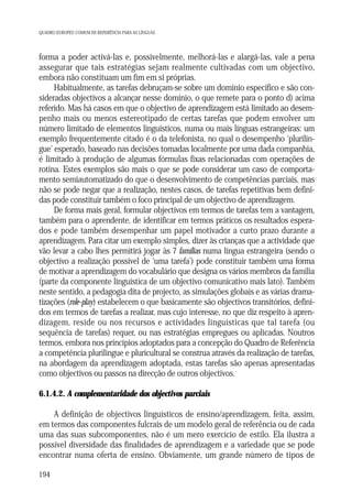 QUADRO EUROPEU COMUM DE REFERÊNCIA PARA AS LÍNGUAS

forma a poder activá-las e, possivelmente, melhorá-las e alargá-las, vale a pena
assegurar que tais estratégias sejam realmente cultivadas com um objectivo,
embora não constituam um fim em si próprias.
Habitualmente, as tarefas debruçam-se sobre um domínio específico e são consideradas objectivos a alcançar nesse domínio, o que remete para o ponto d) acima
referido. Mas há casos em que o objectivo de aprendizagem está limitado ao desempenho mais ou menos estereotipado de certas tarefas que podem envolver um
número limitado de elementos linguísticos, numa ou mais línguas estrangeiras: um
exemplo frequentemente citado é o da telefonista, no qual o desempenho ‘plurilingue’ esperado, baseado nas decisões tomadas localmente por uma dada companhia,
é limitado à produção de algumas fórmulas fixas relacionadas com operações de
rotina. Estes exemplos são mais o que se pode considerar um caso de comportamento semiautomatizado do que o desenvolvimento de competências parciais, mas
não se pode negar que a realização, nestes casos, de tarefas repetitivas bem definidas pode constituir também o foco principal de um objectivo de aprendizagem.
De forma mais geral, formular objectivos em termos de tarefas tem a vantagem,
também para o aprendente, de identificar em termos práticos os resultados esperados e pode também desempenhar um papel motivador a curto prazo durante a
aprendizagem. Para citar um exemplo simples, dizer às crianças que a actividade que
vão levar a cabo lhes permitirá jogar às 7 famílias numa língua estrangeira (sendo o
objectivo a realização possível de ‘uma tarefa’) pode constituir também uma forma
de motivar a aprendizagem do vocabulário que designa os vários membros da família
(parte da componente linguística de um objectivo comunicativo mais lato). Também
neste sentido, a pedagogia dita de projecto, as simulações globais e as várias dramatizações (role-play) estabelecem o que basicamente são objectivos transitórios, definidos em termos de tarefas a realizar, mas cujo interesse, no que diz respeito à aprendizagem, reside ou nos recursos e actividades linguísticas que tal tarefa (ou
sequência de tarefas) requer, ou nas estratégias empregues ou aplicadas. Noutros
termos, embora nos princípios adoptados para a concepção do Quadro de Referência
a competência plurilingue e pluricultural se construa através da realização de tarefas,
na abordagem da aprendizagem adoptada, estas tarefas são apenas apresentadas
como objectivos ou passos na direcção de outros objectivos.
6.1.4.2. A complementaridade dos objectivos parciais
A definição de objectivos linguísticos de ensino/aprendizagem, feita, assim,
em termos das componentes fulcrais de um modelo geral de referência ou de cada
uma das suas subcomponentes, não é um mero exercício de estilo. Ela ilustra a
possível diversidade das finalidades de aprendizagem e a variedade que se pode
encontrar numa oferta de ensino. Obviamente, um grande número de tipos de
194

 