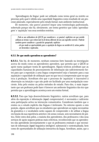 QUADRO EUROPEU COMUM DE REFERÊNCIA PARA AS LÍNGUAS

‘Aprendizagem da língua’ pode ser utilizado como termo geral ou restrito ao
processo pelo qual é obtida uma capacidade linguística como resultado de um processo planeado, especialmente pelo estudo formal, num ambiente institucional.
De momento, não parece possível impor uma terminologia padronizada,
sobretudo porque não há, obviamente, um termo genérico que cubra ‘aprendizagem’ e ‘aquisição’ nos seus sentidos restritos.
Pede-se aos utilizadores do QECR que considerem e, se possível, explicitem em que sentido
utilizam os termos e que evitem fazê-lo de forma diferente do seu uso específico corrente. Poderão
também querer considerar e, quando for apropriado, explicitar:
– de que modo as oportunidades para a aquisição da língua no sentido de b) acima podem
ser fornecidas e exploradas.

6.2.2. De que modo aprendem os aprendentes?

6.2.2.1. Não há, de momento, nenhum consenso forte baseado na investigação
acerca do modo como os aprendentes aprendem, que permita que o QECR se
apoie numa qualquer teoria de aprendizagem. Alguns teóricos acreditam que as
capacidades humanas do processamento de informação são suficientemente fortes para que a exposição a uma língua compreensível seja o bastante para a sua
aquisição e capacidade de utilização quer no que toca à compreensão quer no que
toca à produção. Acreditam eles que o processo de ‘aquisição’ é inacessível à
observação ou intuição e que não pode ser facilitado por uma manipulação consciente, feita pelo ensino ou pelos métodos de estudo. Para eles, o mais importante que um professor pode fazer é fornecer um ambiente linguístico tão rico que
permita que a aprendizagem aconteça sem um ensino formal.
6.2.2.2. Para que haja desenvolvimento linguístico, outros acreditam que, para
além da exposição à informação (input) compreensível, é necessária e suficiente
uma participação activa na interacção comunicativa. Consideram também que o
ensino ou o estudo explícito das línguas é irrelevante. No extremo oposto a esta
posição, alguns acreditam que os estudantes que aprenderam as regras necessárias
da gramática e o vocabulário serão capazes de compreender e de utilizar a língua
em função da sua experiência anterior e do senso comum, sem necessitarem de prática. Entre estes dois pólos, a maioria dos aprendentes, dos professores e dos seus
serviços de apoio seguem práticas mais eclécticas, reconhecendo que os aprendentes não aprenderão necessariamente o que os professores ensinam e que necessitam de informação (input) linguística inteligível, substancial e contextualizada, bem
como de oportunidades de utilização interactiva da língua. Acreditam, assim, que a
196

 