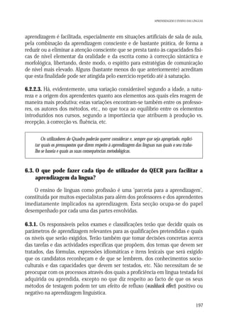 APRENDIZAGEM E ENSINO DAS LÍNGUAS

aprendizagem é facilitada, especialmente em situações artificiais de sala de aula,
pela combinação da aprendizagem consciente e de bastante prática, de forma a
reduzir ou a eliminar a atenção consciente que se presta tanto às capacidades físicas de nível elementar da oralidade e da escrita como à correcção sintáctica e
morfológica, libertando, deste modo, o espírito para estratégias de comunicação
de nível mais elevado. Alguns (bastante menos do que anteriormente) acreditam
que esta finalidade pode ser atingida pelo exercício repetido até à saturação.
6.2.2.3. Há, evidentemente, uma variação considerável segundo a idade, a natureza e a origem dos aprendentes quanto aos elementos aos quais eles reagem de
maneira mais produtiva; estas variações encontram-se também entre os professores, os autores dos métodos, etc., no que toca ao equilíbrio entre os elementos
introduzidos nos cursos, segundo a importância que atribuem à produção vs.
recepção, à correcção vs. fluência, etc.
Os utilizadores do Quadro poderão querer considerar e, sempre que seja apropriado, explicitar quais os pressupostos que dizem respeito à aprendizagem das línguas nas quais o seu trabalho se baseia e quais as suas consequências metodológicas.

6.3. O que pode fazer cada tipo de utilizador do QECR para facilitar a
aprendizagem da língua?
O ensino de línguas como profissão é uma ‘parceria para a aprendizagem’,
constituída por muitos especialistas para além dos professores e dos aprendentes
imediatamente implicados na aprendizagem. Esta secção ocupa-se do papel
desempenhado por cada uma das partes envolvidas.
6.3.1. Os responsáveis pelos exames e classificações terão que decidir quais os
parâmetros de aprendizagem relevantes para as qualificações pretendidas e quais
os níveis que serão exigidos. Terão também que tomar decisões concretas acerca
das tarefas e das actividades específicas que propõem, dos temas que devem ser
tratados, das fórmulas, expressões idiomáticas e itens lexicais que será exigido
que os candidatos reconheçam e de que se lembrem, dos conhecimentos socioculturais e das capacidades que devem ser testados, etc. Não necessitam de se
preocupar com os processos através dos quais a proficiência em língua testada foi
adquirida ou aprendida, excepto no que diz respeito ao facto de que os seus
métodos de testagem podem ter um efeito de refluxo (washback effect) positivo ou
negativo na aprendizagem linguística.
197

 