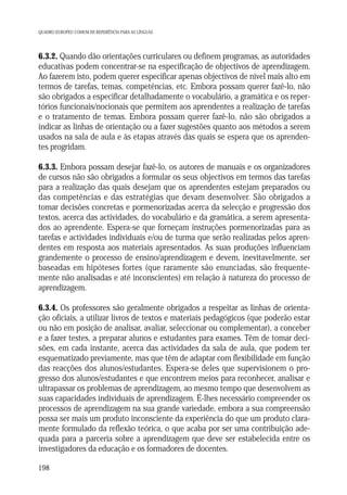 QUADRO EUROPEU COMUM DE REFERÊNCIA PARA AS LÍNGUAS

6.3.2. Quando dão orientações curriculares ou definem programas, as autoridades
educativas podem concentrar-se na especificação de objectivos de aprendizagem.
Ao fazerem isto, podem querer especificar apenas objectivos de nível mais alto em
termos de tarefas, temas, competências, etc. Embora possam querer fazê-lo, não
são obrigados a especificar detalhadamente o vocabulário, a gramática e os repertórios funcionais/nocionais que permitem aos aprendentes a realização de tarefas
e o tratamento de temas. Embora possam querer fazê-lo, não são obrigados a
indicar as linhas de orientação ou a fazer sugestões quanto aos métodos a serem
usados na sala de aula e às etapas através das quais se espera que os aprendentes progridam.
6.3.3. Embora possam desejar fazê-lo, os autores de manuais e os organizadores
de cursos não são obrigados a formular os seus objectivos em termos das tarefas
para a realização das quais desejam que os aprendentes estejam preparados ou
das competências e das estratégias que devam desenvolver. São obrigados a
tomar decisões concretas e pormenorizadas acerca da selecção e progressão dos
textos, acerca das actividades, do vocabulário e da gramática, a serem apresentados ao aprendente. Espera-se que forneçam instruções pormenorizadas para as
tarefas e actividades individuais e/ou de turma que serão realizadas pelos aprendentes em resposta aos materiais apresentados. As suas produções influenciam
grandemente o processo de ensino/aprendizagem e devem, inevitavelmente, ser
baseadas em hipóteses fortes (que raramente são enunciadas, são frequentemente não analisadas e até inconscientes) em relação à natureza do processo de
aprendizagem.
6.3.4. Os professores são geralmente obrigados a respeitar as linhas de orientação oficiais, a utilizar livros de textos e materiais pedagógicos (que poderão estar
ou não em posição de analisar, avaliar, seleccionar ou complementar), a conceber
e a fazer testes, a preparar alunos e estudantes para exames. Têm de tomar decisões, em cada instante, acerca das actividades da sala de aula, que podem ter
esquematizado previamente, mas que têm de adaptar com flexibilidade em função
das reacções dos alunos/estudantes. Espera-se deles que supervisionem o progresso dos alunos/estudantes e que encontrem meios para reconhecer, analisar e
ultrapassar os problemas de aprendizagem, ao mesmo tempo que desenvolvem as
suas capacidades individuais de aprendizagem. É-lhes necessário compreender os
processos de aprendizagem na sua grande variedade, embora a sua compreensão
possa ser mais um produto inconsciente da experiência do que um produto claramente formulado da reflexão teórica, o que acaba por ser uma contribuição adequada para a parceria sobre a aprendizagem que deve ser estabelecida entre os
investigadores da educação e os formadores de docentes.
198

 