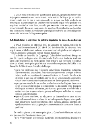 QUADRO EUROPEU COMUM DE REFERÊNCIA PARA AS LÍNGUAS

O QECR inclui a descrição de qualificações ‘parciais’, apropriadas sempre que
seja apenas necessário um conhecimento mais restrito da língua (p. ex.: mais a
compreensão oral do que a expressão oral), ou sempre que haja um limite de
tempo para a aprendizagem de uma terceira ou quarta língua e que possam conseguir-se resultados mais úteis, usando, por exemplo, mais as capacidades de
reconhecimento do que as capacidades de memória. O reconhecimento formal de
tais capacidades ajudará a promover o plurilinguismo através da aprendizagem de
uma maior variedade de línguas europeias.

1.2. Finalidades e objectivos da política linguística do Conselho da Europa
O QECR responde ao objectivo geral do Conselho da Europa, tal como foi
definido nas Recomendações R (82) 18 e R (98) 6 do Conselho de Ministros: “conseguir maior unidade entre todos os seus membros”, atingindo-se este objectivo
“com a adopção de uma acção comum na área da cultura”.
O trabalho do Conselho de Cooperação Cultural do Conselho da Europa no
que diz respeito às línguas vivas foi estruturado, desde a sua fundação, à volta de
uma série de projectos de médio prazo e fez derivar a sua coerência e continuidade da adesão a três princípios básicos enunciados no preâmbulo R (82) 18 do
Conselho de Ministros do Conselho da Europa:
• que o rico património que representa a diversidade linguística e cultural na
Europa constitui uma valiosa fonte comum que convém proteger e desenvolver, sendo necessários esforços consideráveis no domínio da educação,
de modo a que essa diversidade, em vez de ser um obstáculo à comunicação, se torne numa fonte de enriquecimento e de compreensão recíprocos;
• que apenas através de um melhor conhecimento das línguas vivas europeias se conseguirá facilitar a comunicação e a interacção entre Europeus
de línguas maternas diferentes, por forma a promover a mobilidade, o
conhecimento e a cooperação recíprocas na Europa e a eliminar os preconceitos e a discriminação;
• que os Estados-membros, ao adoptarem ou desenvolverem uma política
nacional no domínio do ensino e da aprendizagem das línguas vivas, poderiam atingir uma maior concertação a nível europeu, graças a acordos adequados que visem uma cooperação e uma coordenação constantes das suas
políticas.
De modo a pôr em prática estes princípios, o Conselho de Ministros solicitou
aos governos dos Estados-membros que:
“(F14) Promovessem a cooperação nacional e internacional das instituições
20

 
