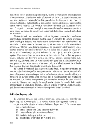 QUADRO EUROPEU COMUM DE REFERÊNCIA PARA AS LÍNGUAS

métodos a serem usados na aprendizagem, ensino e investigação das línguas são
aqueles que são considerados mais eficazes no alcançar dos objectivos combinados em função das necessidades dos aprendentes individuais no seu contexto
social. A eficácia é subordinada às motivações e características dos aprendentes,
assim como à natureza dos recursos humanos e materiais que podem ser activados. O respeito por estes princípios fundamentais conduz, necessariamente, a
uma grande variedade de objectivos e a uma variedade ainda maior de métodos e
de materiais.
Muitas são as formas através das quais as línguas modernas são normalmente
aprendidas e ensinadas. Durante muitos anos, o Conselho da Europa promoveu
uma abordagem baseada nas necessidades comunicativas dos aprendentes e na
utilização de materiais e de métodos que permitissem aos aprendentes satisfazer
essas necessidades e que fossem adequadas às suas características como aprendentes. Todavia, como ficou claro em 2.3.2. e passim, não é função do QECR promover uma metodologia específica de ensino das línguas, mas sim apresentar
opções. Uma ampla troca de informações sobre estas opções e sobre a experiência que delas se tem deve vir a lume. A este nível, é possível apenas indicar algumas das opções resultantes da prática existente e pedir aos utilizadores do QECR
que preencham as suas lacunas com o seu próprio conhecimento e experiência.
Um conjunto de guias do utilizador encontra-se disponível.
Se houver professores que, baseados na reflexão, estejam convencidos de
que os objectivos adequados aos aprendentes pelos quais são responsáveis são
mais eficazmente alcançados por outros métodos que não os já defendidos pelo
Conselho da Europa, então seria desejável que o manifestassem, que relatassem
os métodos que usam e os objectivos que pretendem alcançar. Tal pode conduzir
a um entendimento mais amplo da complexa diversidade do mundo da formação
em línguas ou a um debate animado, o que é sempre preferível à simples aceitação de uma ortodoxia vigente, simplesmente porque é uma ortodoxia.
6.4.1. Abordagens gerais

De um modo geral, de que forma se espera que um aprendente aprenda uma
língua segunda ou estrangeira (L2)? De uma ou mais das seguintes maneiras?
a) por exposição directa ao uso autêntico da língua em L2, de uma ou mais
das seguintes formas:
i) frente a frente com (um) falante(s) nativo(s);
ii) prestando atenção a conversas alheias;
iii) ouvindo rádio, gravações, etc.;
iv) assistindo a programas de TV, vídeo, etc.;
200

 