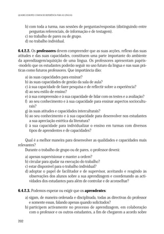 QUADRO EUROPEU COMUM DE REFERÊNCIA PARA AS LÍNGUAS

b) com toda a turma, nas sessões de perguntas/respostas (distinguindo entre
perguntas referenciais, de informação e de testagem).
c) no trabalho de pares ou de grupo.
d) no trabalho individual.
6.4.2.2. Os professores devem compreender que as suas acções, reflexo das suas
atitudes e das suas capacidades, constituem uma parte importante do ambiente
da aprendizagem/aquisição de uma língua. Os professores apresentam papéis-modelo que os estudantes poderão seguir no uso futuro da língua e nas suas práticas como futuros professores. Que importância dão:
a) às suas capacidades para ensinar?
b) às suas capacidades de gestão da sala de aula?
c) à sua capacidade de fazer pesquisa e de reflectir sobre a experiência?
d) ao seu estilo de ensino?
e) à sua compreensão e à sua capacidade de lidar com os testes e a avaliação?
f) ao seu conhecimento e à sua capacidade para ensinar aspectos socioculturais?
g) às suas atitudes e capacidades interculturais?
h) ao seu conhecimento e à sua capacidade para desenvolver nos estudantes
a sua apreciação estética da literatura?
i) à sua capacidade para individualizar o ensino em turmas com diversos
tipos de aprendentes e de capacidades?
Qual é a melhor maneira para desenvolver as qualidades e capacidades mais
relevantes?
Durante o trabalho de grupo ou de pares, o professor deverá:
a) apenas supervisionar e manter a ordem?
b) circular para ajudar na execução do trabalho?
c) estar disponível para o trabalho individual?
d) adoptar o papel de facilitador e de supervisor, aceitando e reagindo às
observações dos alunos sobre a sua aprendizagem e coordenando as actividades dos estudantes para além de controlar e de aconselhar?
6.4.2.3. Podemos esperar ou exigir que os aprendentes:
a) sigam, de maneira ordenada e disciplinada, todas as directivas do professor
e somente essas, falando apenas quando solicitados?
b) participem activamente no processo de aprendizagem, em colaboração
com o professor e os outros estudantes, a fim de chegarem a acordo sobre
202

 