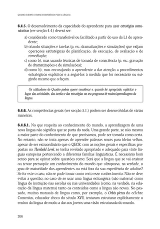 QUADRO EUROPEU COMUM DE REFERÊNCIA PARA AS LÍNGUAS

6.4.5. O desenvolvimento da capacidade do aprendente para usar estratégias comunicativas (ver secção 4.4.) deverá ser:
a) considerado como transferível ou facilitado a partir do uso da L1 do aprendente;
b) criando situações e tarefas (p. ex.: dramatizações e simulações) que exijam
operações estratégicas de planificação, de execução, de avaliação e de
remediação;
c) como b), mas usando técnicas de tomada de consciência (p. ex.: gravação
de dramatizações e de simulações);
d) como b), mas encorajando o aprendente a dar atenção a procedimentos
estratégicos explícitos e a segui-los à medida que for necessário ou exigindo mesmo que o façam.
Os utilizadores do Quadro podem querer considerar e, quando for apropriado, explicitar o
lugar das actividades, das tarefas e das estratégias no seu programa de ensino/aprendizagem da
língua.

6.4.6. As competências gerais (ver secção 5.1.) podem ser desenvolvidas de várias
maneiras.
6.4.6.1. No que respeita ao conhecimento do mundo, a aprendizagem de uma
nova língua não significa que se parta do nada. Uma grande parte, se não mesmo
a maior parte do conhecimento de que precisamos, pode ser tomada como certa.
No entanto, não se trata apenas de aprender palavras novas para ideias velhas,
apesar de ser extraordinário que o QECR, com as noções gerais e específicas propostas no Threshold Level, se tenha revelado apropriado e adequado para vinte línguas europeias pertencendo a diferentes famílias linguísticas. É necessário bom
senso para se opinar sobre questões como: Será que a língua que se vai ensinar
ou testar pressupõe um conhecimento do mundo que ultrapassa, na verdade, o
grau de maturidade dos aprendentes ou está fora da sua experiência de adultos?
Se for este o caso, não se pode tomar como certo esse conhecimento. Não se deve
evitar a questão; no caso de se usar uma língua estrangeira (não materna) como
língua de instrução nas escolas ou nas universidades (como, na verdade, na educação da língua materna) tanto os conteúdos como a língua são novos. No passado, muitos manuais de língua como, por exemplo, o Orbis pictus do célebre
Comenius, educador checo do século XVII, tentaram estruturar explicitamente o
ensino da língua de modo a dar aos jovens uma visão estruturada do mundo.

206

 