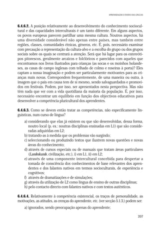 APRENDIZAGEM E ENSINO DAS LÍNGUAS

6.4.6.2. A posição relativamente ao desenvolvimento do conhecimento sociocultural e das capacidades interculturais é um tanto diferente. Em alguns aspectos,
os povos europeus parecem partilhar uma mesma cultura. Noutros aspectos, há
uma diversidade considerável não apenas entre países, mas também entre
regiões, classes, comunidades étnicas, géneros, etc. É, pois, necessário examinar
com precaução a representação da cultura-alvo e a escolha do grupo ou dos grupos
sociais sobre os quais se centrará a atenção. Será que há lugar para os estereótipos pitorescos, geralmente arcaicos e folclóricos e parecidos com aqueles que
encontramos nos livros ilustrados para crianças (as socas e os moinhos holandeses, as casas de campo inglesas com telhado de colmo e roseiras à porta)? Eles
captam a nossa imaginação e podem ser particularmente motivantes para as crianças mais novas. Correspondem frequentemente, de uma maneira ou outra, à
imagem que o país em causa tem de si mesmo, sendo salvaguardados e promovidos em festivais. Podem, por isso, ser apresentados nesta perspectiva. Mas não
têm nada que ver com a vida quotidiana da maioria da população. É, por isso,
necessário encontrar um equilíbrio em função dos objectivos educativos para
desenvolver a competência pluricultural dos aprendentes.
6.4.6.3. Como se devem então tratar as competências, não especificamente linguísticas, num curso de língua?
a) considerando que elas já existem ou que são desenvolvidas, dessa forma,
noutro local (p. ex.: noutras disciplinas ensinadas em L1) que são consideradas adquiridas em L2;
b) tratando-as à medida que os problemas vão surgindo;
c) seleccionando ou produzindo textos que ilustrem novas questões e novas
áreas do conhecimento;
d) através de cursos especiais ou de manuais que tratam áreas particulares
(Landeskunde, civilização, etc.), i) em L1, ii) em L2;
e) através de uma componente intercultural concebida para despertar a
tomada de consciência dos conhecimentos de base relevantes dos aprendentes e dos falantes nativos em termos socioculturais, de experiência e
cognitivos;
f) através de dramatizações e de simulações;
g) através da utilização de L2 como língua de ensino de outras disciplinas;
h) pelo contacto directo com falantes nativos e com textos autênticos.
6.4.6.4. Relativamente à competência existencial, os traços de personalidade, as
motivações, as atitudes, as crenças do aprendente, etc. (ver secção 5.1.3.) podem ser:
a) ignorados, sendo preocupação apenas do aprendente;
207

 