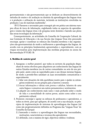 O QUADRO EUROPEU COMUM DE REFERÊNCIA NO SEU CONTEXTO POLÍTICO E EDUCATIVO

governamentais e não-governamentais que se dedicam ao desenvolvimento de
métodos de ensino e de avaliação no domínio da aprendizagem das línguas vivas
e à produção e utilização de materiais, incluindo as instituições envolvidas na
produção e uso de materiais multimédia”.
“(F17) Fizessem o necessário para conseguir pôr em prática um sistema europeu eficaz de troca de informação, englobando todos os aspectos da aprendizagem e ensino das línguas vivas e de pesquisa neste domínio e fazendo uso pleno
das novas tecnologias da informação.”
Consequentemente, as actividades do Conselho de Cooperação Cultural, da
sua Comissão de Educação e da sua Secção das Línguas Vivas têm procurado
encorajar, apoiar e coordenar os esforços dos Estados-membros e das organizações não-governamentais de modo a melhorarem a aprendizagem das línguas, de
acordo com os princípios fundamentais apresentados e, especialmente, com as
etapas necessárias para implementação das medidas propostas no anexo da
Recomendação Nº R (82) 18:
.
A. Medidas de carácter geral

1. Assegurar, o melhor possível, que todos os sectores da população disponham de meios efectivos para adquirirem um conhecimento das línguas de
outros Estados-membros (ou de outras comunidades no seio do seu próprio país), assim como as capacidades para o uso dessas mesmas línguas,
de modo a permitir-lhes satisfazer as suas necessidades comunicativas e
especialmente:
1.1. lidar com situações da vida quotidiana noutro país e ajudar os estrangeiros residentes no seu próprio país a fazerem o mesmo;
1.2. trocar informações e ideias com jovens e adultos, falantes de uma
outra língua e comunicar aos outros pensamentos e sentimentos;
1.3. adquirir um conhecimento mais vasto e mais profundo sobre o modo
de vida e a mentalidade de outros povos, assim como sobre o seu
património cultural.
2. Promover, encorajar e apoiar os esforços de professores e aprendentes, a
todos os níveis, para que apliquem, de acordo com a sua situação, os princípios de implementação de sistemas de aprendizagem das línguas (tal
como são progressivamente definidos no Programa das “Línguas Vivas” do
Conselho da Europa):
2.1. baseando o ensino e a aprendizagem das línguas nas necessidades,
motivações, características e recursos dos aprendentes;
2.2. definindo, com o máximo de rigor, objectivos válidos e realistas;
21

 