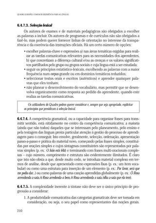 QUADRO EUROPEU COMUM DE REFERÊNCIA PARA AS LÍNGUAS

6.4.7.3. Selecção lexical
Os autores de exames e de materiais pedagógicos são obrigados a escolher
as palavras a incluir. Os autores de programas e de currículos não são obrigados a
fazê-lo, mas podem querer fornecer linhas de orientação no interesse da transparência e da coerência das instruções oficiais. Há um certo número de opções:
• escolher palavras-chave e expressões a) nas áreas temáticas exigidas para realizar as tarefas comunicativas relevantes para as necessidades dos aprendentes,
b) que concretizam a diferença cultural e/ou as crenças e os valores significativos partilhados pelo grupo ou grupos sociais e cuja língua está a ser estudada;
• seguir os princípios estatístico-lexicais, escolhendo as palavras com a maior
frequência num corpus grande ou em domínios temáticos reduzidos;
• seleccionar textos orais e escritos (autênticos) e aprender quaisquer palavras que eles tenham;
• não planear o desenvolvimento do vocabulário, mas permitir que se desenvolva organicamente como resposta ao pedido do aprendente, quando este
realiza as tarefas comunicativas.
Os utilizadores do Quadro podem querer considerar e, sempre que seja apropriado, explicitar
os princípios que presidiram à selecção lexical.

6.4.7.4. A competência gramatical, ou a capacidade para organizar frases para transmitir sentido, está nitidamente no centro da competência comunicativa; a maioria
(ainda que não todos) daqueles que se interessam pelo planeamento, pelo ensino e
pela testagem das línguas presta particular atenção à gestão do processo de aprendizagem para o conseguir. Isto envolve, geralmente, selecção, ordenação, apresentação
passo-a-passo e prática do material novo, começando pelas frases simples, constituídas por orações simples e cujos sintagmas constituintes são representados por palavras simples (p. ex.: O João está feliz) e terminando com frases multi-oracionais complexas – cujo número, comprimento e estrutura são evidentemente ilimitados. É claro
que isto não obsta a que, desde muito cedo, se introduza material complexo em termos de análise, desde que apresentado como expressões fixas (p. ex.: um item vocabular) ou como uma estrutura para inserção de um elemento (p. ex.: Por favor, será que
me podia dar...) ou como palavras de uma canção aprendidas globalmente (p. ex.: Ó Rosa
arrendonda a saia,/ó Rosa arredonda-a bem,/ó Rosa arrendonda a saia,/olha a saia que ela tem).
6.4.7.5. A complexidade inerente à sintaxe não deve ser o único princípio de progressão a considerar:
1. A produtividade comunicativa das categorias gramaticais deve ser tomada em
consideração, ou seja, o seu papel como representantes das noções gerais.
210

 