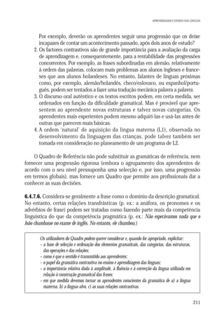 APRENDIZAGEM E ENSINO DAS LÍNGUAS

1. Por exemplo, deverão os aprendentes seguir uma progressão que os deixe
incapazes de contar um acontecimento passado, após dois anos de estudo?
2. Os factores contrastivos são de grande importância para a avaliação da carga
de aprendizagem e, consequentemente, para a rentabilidade das progressões
concorrentes. Por exemplo, as frases subordinadas em alemão, relativamente
à ordem das palavras, colocam mais problemas aos alunos ingleses e franceses que aos alunos holandeses. No entanto, falantes de línguas próximas
como, por exemplo, alemão/holandês, checo/eslovaco, ou espanhol/português, podem ser tentados a fazer uma tradução mecânica palavra a palavra.
3. O discurso oral autêntico e os textos escritos podem, em certa medida, ser
ordenados em função da dificuldade gramatical. Mas é provável que apresentem ao aprendente novas estruturas e talvez novas categorias. Os
aprendentes mais experientes podem mesmo adquiri-las e usá-las antes de
outras que parecem mais básicas.
4. A ordem ‘natural’ de aquisição da língua materna (L1), observada no
desenvolvimento da linguagem das crianças, pode talvez também ser
tomada em consideração no planeamento de um programa de L2.
O Quadro de Referência não pode substituir as gramáticas de referência, nem
fornecer uma progressão rigorosa (embora o agrupamento dos aprendentes de
acordo com o seu nível pressuponha uma selecção e, por isso, uma progressão
em termos globais), mas fornece um Quadro que permite aos profissionais dar a
conhecer as suas decisões.
6.4.7.6. Considera-se geralmente a frase como o domínio da descrição gramatical.
No entanto, certas relações transfrásticas (p. ex.: a anáfora, os pronomes e os
advérbios de frase) podem ser tratadas como fazendo parte mais da competência
linguística do que da competência pragmática (p. ex.: Não esperávamos nada que o
João chumbasse no exame de inglês. No entanto, ele chumbou.)
Os utilizadores do Quadro podem querer considerar e, quando for apropriado, explicitar:
– a base de selecção e ordenação dos elementos gramaticais, das categorias, das estruturas,
das operações e das relações;
– como é que o sentido é transmitido aos aprendentes;
– o papel da gramática contrastiva no ensino e aprendizagem das línguas;
– a importância relativa dada à amplitude, à fluência e à correcção da língua utilizada em
relação à construção gramatical das frases;
– em que medida devemos tornar os aprendentes conscientes da gramática de a) a língua
materna, b) a língua-alvo, c) as suas relações contrastivas.
211

 