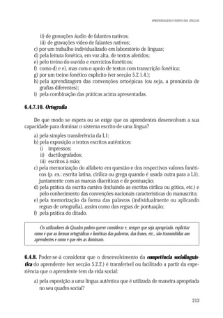 APRENDIZAGEM E ENSINO DAS LÍNGUAS

ii) de gravações áudio de falantes nativos;
iii) de gravações vídeo de falantes nativos;
c) por um trabalho individualizado em laboratório de línguas;
d) pela leitura fonética, em voz alta, de textos aferidos;
e) pelo treino do ouvido e exercícios fonéticos;
f) como d) e e), mas com o apoio de textos com transcrição fonética;
g) por um treino fonético explícito (ver secção 5.2.1.4.);
h) pela aprendizagem das convenções ortoépicas (ou seja, a pronúncia de
grafias diferentes);
i) pela combinação das práticas acima apresentadas.
6.4.7.10. Ortografia
De que modo se espera ou se exige que os aprendentes desenvolvam a sua
capacidade para dominar o sistema escrito de uma língua?
a) pela simples transferência da L1;
b) pela exposição a textos escritos autênticos:
i) impressos;
ii) dactilografados;
iii) escritos à mão;
c) pela memorização do alfabeto em questão e dos respectivos valores fonéticos (p. ex.: escrita latina, cirílica ou grega quando é usada outra para a L1),
juntamente com as marcas diacríticas e de pontuação;
d) pela prática da escrita cursiva (incluindo as escritas cirílica ou gótica, etc.) e
pelo conhecimento das convenções nacionais características do manuscrito;
e) pela memorização da forma das palavras (individualmente ou aplicando
regras de ortografia), assim como das regras de pontuação;
f) pela prática do ditado.
Os utilizadores do Quadro podem querer considerar e, sempre que seja apropriado, explicitar
como é que as formas ortográficas e fonéticas das palavras, das frases, etc., são transmitidas aos
aprendentes e como é que eles as dominam.

6.4.8. Poder-se-á considerar que o desenvolvimento da competência sociolinguística do aprendente (ver secção 5.2.2.) é transferível ou facilitado a partir da experiência que o aprendente tem da vida social:
a) pela exposição a uma língua autêntica que é utilizada de maneira apropriada
no seu quadro social?
213

 