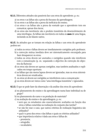 APRENDIZAGEM E ENSINO DAS LÍNGUAS

6.5.1. Diferentes atitudes são possíveis face aos erros do aprendente, p. ex.:
a) os erros e as falhas são a prova do fracasso da aprendizagem;
b) os erros e as falhas são a prova da ineficácia do ensino;
c) os erros e as falhas são a prova da vontade que o aprendente tem em
comunicar, apesar dos riscos;
d) os erros são inevitáveis; são o produto transitório do desenvolvimento de
uma interlíngua. As falhas são inevitáveis em todos os usos de uma língua,
incluindo os do falante nativo.
6.5.2. As atitudes que se tomam em relação às falhas e aos erros do aprendente
podem ser:
a) todos os erros e falhas devem ser imediatamente corrigidos pelo professor;
b) a correcção mútua imediata deve ser sistematicamente encorajada para
fazer desaparecer os erros;
c) todos os erros devem ser anotados e corrigidos quando não interferem
com a comunicação (p. ex.: separando o objectivo da correcção do objectivo da fluência);
d) os erros não devem ser apenas corrigidos, mas também analisados e explicados em tempo oportuno;
e) as falhas que são meros lapsos devem ser ignoradas, mas os erros sistemáticos devem ser erradicados;
f) os erros só devem ser corrigidos se interferirem com a comunicação;
g) os erros devem ser vistos como “uma interlíngua transitória” e ignorados.
6.5.3. O que se pode fazer da observação e da análise dos erros do aprendente:
a) no planeamento do ensino e da aprendizagem numa base individual ou de
grupo?
b) no planeamento do curso e na produção de materiais?
c) na avaliação do ensino e da aprendizagem, p. ex.:
• será que os estudantes são essencialmente avaliados em função dos
erros e falhas cometidas na realização do conjunto das tarefas?
• se não for esse o caso, que outros critérios de realização linguística são
utilizados?
• qual é o peso dos erros e das falhas e quais os critérios utilizados?
• que importância relativa é dada aos erros e falhas de:
– pronúncia;
– ortografia;
– vocabulário;
215

 