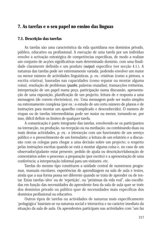 AS TAREFAS E O SEU PAPEL NO ENSINO DAS LÍNGUAS

7. As tarefas e o seu papel no ensino das línguas
7.1. Descrição das tarefas
As tarefas são uma característica da vida quotidiana nos domínios privado,
público, educativo ou profissional. A execução de uma tarefa por um indivíduo
envolve a activação estratégica de competências específicas, de modo a realizar
um conjunto de acções significativas num determinado domínio, com uma finalidade claramente definida e um produto (output) específico (ver secção 4.1.). A
natureza das tarefas pode ser extremamente variada, podendo envolver um maior
ou menor número de actividades linguísticas, p. ex.: criativas (como a pintura, a
escrita criativa), baseadas nas capacidades (como reparar ou montar alguma
coisa), resolução de problemas (puzzles, palavras cruzadas), transacções rotineiras,
interpretação de um papel numa peça, participação numa discussão, apresentação de uma exposição, planificação de um projecto, leitura de e resposta a uma
mensagem (de correio electrónico), etc. Uma mensagem pode ser muito simples
ou extremamente complexa (por ex.: o estudo de um certo número de planos e de
instruções para montar um aparelho complicado e desconhecido). O número de
etapas ou de tarefas intermediárias pode ser maior ou menor, tornando-se, por
isso, difícil definir os limites de qualquer tarefa.
A comunicação é parte integrante das tarefas, envolvendo-se os participantes
na interacção, na produção, na recepção ou na mediação, ou combinando duas ou
mais destas actividades, p. ex.: a interacção com um funcionário de um serviço
público e o preenchimento de um formulário; a leitura de um relatório e a discussão com os colegas para chegar a uma decisão sobre um projecto; o respeito
pelas instruções escritas quando se está a montar alguma coisa e, no caso de um
observador/ajudante estar presente, pedido de ajuda ou descrição/elaboração de
comentários sobre o processo; a preparação (por escrito) e a apresentação de uma
conferência; a interpretação informal para um visitante, etc.
Tarefas do mesmo tipo constituem a unidade central de numerosos programas, manuais escolares, experiências de aprendizagem na sala de aula e testes,
ainda que a sua forma possa ser diferente quando se trata de aprender ou de testar. Estas tarefas-‘alvo’ ou de ‘repetição’, ou “próximas da vida real”, são escolhidas em função das necessidades do aprendente fora da sala de aula quer se trate
dos domínios privado ou público quer de necessidades mais específicas dos
domínios profissional ou educativo.
Outros tipos de tarefas ou actividades de natureza mais especificamente
‘pedagógica’ baseiam-se na natureza social e interactiva e no carácter imediato da
situação da sala de aula. Os aprendentes participam nas actividades com “um faz
217

 