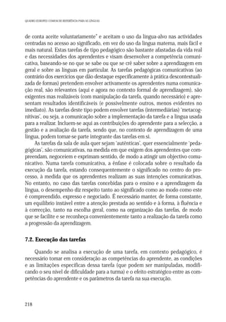 QUADRO EUROPEU COMUM DE REFERÊNCIA PARA AS LÍNGUAS

de conta aceite voluntariamente” e aceitam o uso da língua-alvo nas actividades
centradas no acesso ao significado, em vez do uso da língua materna, mais fácil e
mais natural. Estas tarefas de tipo pedagógico são bastante afastadas da vida real
e das necessidades dos aprendentes e visam desenvolver a competência comunicativa, baseando-se no que se sabe ou que se crê saber sobre a aprendizagem em
geral e sobre as línguas em particular. As tarefas pedagógicas comunicativas (ao
contrário dos exercícios que dão destaque especificamente à prática descontextualizada de formas) pretendem envolver activamente os aprendentes numa comunicação real, são relevantes (aqui e agora no contexto formal de aprendizagem), são
exigentes mas realizáveis (com manipulação da tarefa, quando necessário) e apresentam resultados identificáveis (e possivelmente outros, menos evidentes no
imediato). As tarefas deste tipo podem envolver tarefas (intermediárias) ‘metacognitivas’, ou seja, a comunicação sobre a implementação da tarefa e a língua usada
para a realizar. Incluem-se aqui as contribuições do aprendente para a selecção, a
gestão e a avaliação da tarefa, sendo que, no contexto de aprendizagem de uma
língua, podem tornar-se parte integrante das tarefas em si.
As tarefas da sala de aula quer sejam ‘autênticas’, quer essencialmente ‘pedagógicas’, são comunicativas, na medida em que exigem dos aprendentes que compreendam, negoceiem e exprimam sentido, de modo a atingir um objectivo comunicativo. Numa tarefa comunicativa, a ênfase é colocada sobre o resultado da
execução da tarefa, estando consequentemente o significado no centro do processo, à medida que os aprendentes realizam as suas intenções comunicativas.
No entanto, no caso das tarefas concebidas para o ensino e a aprendizagem da
língua, o desempenho diz respeito tanto ao significado como ao modo como este
é compreendido, expresso e negociado. É necessário manter, de forma constante,
um equilíbrio instável entre a atenção prestada ao sentido e à forma, à fluência e
à correcção, tanto na escolha geral, como na organização das tarefas, de modo
que se facilite e se reconheça convenientemente tanto a realização da tarefa como
a progressão da aprendizagem.

7.2. Execução das tarefas
Quando se analisa a execução de uma tarefa, em contexto pedagógico, é
necessário tomar em consideração as competências do aprendente, as condições
e as limitações específicas dessa tarefa (que podem ser manipuladas, modificando o seu nível de dificuldade para a turma) e o efeito estratégico entre as competências do aprendente e os parâmetros da tarefa na sua execução.

218

 