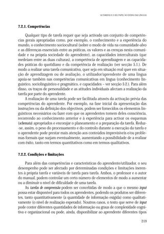 AS TAREFAS E O SEU PAPEL NO ENSINO DAS LÍNGUAS

7.2.1. Competências

Qualquer tipo de tarefa requer que seja activado um conjunto de competências gerais apropriadas como, por exemplo, o conhecimento e a experiência do
mundo, o conhecimento sociocultural (sobre o modo de vida na comunidade-alvo
e as diferenças essenciais entre as práticas, os valores e as crenças nesta comunidade e na própria sociedade do aprendente), as capacidades interculturais (que
medeiam entre as duas culturas), a competência de aprendizagem e as capacidades práticas do quotidiano e da competência de realização (ver secção 5.1.). De
modo a realizar uma tarefa comunicativa, quer seja em situação real quer em situação de aprendizagem ou de avaliação, o utilizador/aprendente de uma língua
apoia-se também nas competências comunicativas em língua (conhecimento linguístico, sociolinguístico e pragmático, e capacidades – ver secção 5.2.). Para além
disso, os traços de personalidade e as atitudes individuais afectam a realização da
tarefa por parte do aprendente.
A realização de uma tarefa pode ser facilitada através da activação prévia das
competências do aprendente. Por exemplo, na fase inicial da apresentação das
instruções ou da definição dos objectivos, podem ser fornecidos os elementos linguísticos necessários ou fazer com que os aprendentes tomem deles consciência,
recorrendo ao conhecimento anterior e à experiência para activar os esquemas
(schemata) apropriados e encorajar o planeamento e a preparação da tarefa. Reduz-se, assim, o peso do processamento e do controlo durante a execução da tarefa e
o aprendente pode prestar mais atenção aos conteúdos imprevisíveis e/ou problemas formais que surjam eventualmente, aumentando a possibilidade de a realizar
com êxito, tanto em termos quantitativos como em termos qualitativos.
7.2.2. Condições e limitações

Para além das competências e características do aprendente/utilizador, o seu
desempenho pode ser afectado por determinadas condições e limitações inerentes à própria tarefa e variáveis de tarefa para tarefa. Ambos, o professor e o autor
do manual, podem controlar um certo número de elementos de modo a aumentar
ou a diminuir o nível de dificuldade de uma tarefa.
As tarefas de compreensão podem ser concebidas de modo a que o mesmo input
possa estar disponível para todos os aprendentes, podendo os produtos ser diferentes, tanto quantitativamente (a quantidade de informação exigida) como qualitativamente (o nível de realização esperado). Noutros casos, o texto que serve de input
pode conter diferentes quantidades de informação ou graus de complexidade cognitiva e organizacional ou pode, ainda, disponibilizar ao aprendente diferentes tipos
219

 